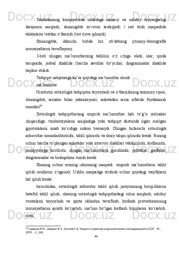 Talabalarning   kompyuterda   ishlashga   nazariy   va   uslubiy   tayyorgarligi
darajasini   aniqlash,   shuningdek   so‘rovni   tasdiqlash   /   rad   etish   maqsadida
talabalarni testdan o‘tkazish (test ilova qilinadi).
Shuningdek,   ikkinchi   bobda   biz   ob'ektning   ijtimoiy-demografik
xususiyatlarini tavsiflaymiz.
3-bob   olingan   ma’lumotlarning   tahlilini   o‘z   ichiga   oladi,   ular,   qoida
tariqasida,   jadval   shaklida   (barcha   savollar   bo‘yicha),   diagrammalar   shaklida
taqdim etiladi.
Tadqiqot natijalariga ko‘ra quyidagi ma’lumotlar olindi:
ma’lumotlar
Hisobotni sotsiologik tadqiqotni tayyorlash va o‘tkazishning taxminiy rejasi,
shuningdek,   arizalar   bilan   yakunlaymiz,   anketadan   ariza   sifatida   foydalanish
mumkin 43
.
Sotsiologik   tadqiqotlarning   empirik   ma’lumotlari   hali   to‘g‘ri   xulosalar
chiqarishga,   tendentsiyalarni   aniqlashga   yoki   tadqiqot   dasturida   ilgari   surilgan
gipotezalarni   sinab   ko‘rishga   imkon   bermaydi.   Olingan   birlamchi   sotsiologik
axborotlar umumlashtirilishi, tahlil qilinishi va ilmiy talqin qilinishi kerak. Buning
uchun barcha to‘plangan anketalar yoki intervyu shakllari tekshirilishi, kodlanishi,
kompyuterga   kiritilishi,   olingan   ma’lumotlarni   guruhlashi,   jadvallar,   grafiklar,
diagrammalar va boshqalarni tuzish kerak.
Shuning   uchun   mening   ishimning   maqsadi:   empirik   ma’lumotlarni   tahlil
qilish   usullarini   o‘rganish.   Ushbu   maqsadga   erishish   uchun   quyidagi   vazifalarni
hal qilish kerak:
birinchidan,   sotsiologik   axborotni   tahlil   qilish   jarayonining   bosqichlarini
batafsil   tahlil   qilish,   ularning   sotsiologik   tadqiqotlardagi   rolini   aniqlash,   uslubiy
vositalarni   tayyorlash   va   qayta   ishlashni   tavsiflash,   kodlash   protsedurasining
xususiyatlarini   ajratib   ko‘rsatish,   ma’lum   bo‘lgan   kodlash   tizimlarini   ko‘rsatish.
men;
43
 Горшков М.К., Шереги Ф.Э., Осипов Г.В. Теория и практика социологических исследований в СССР. - М., 
1979. –  C . 245.
40