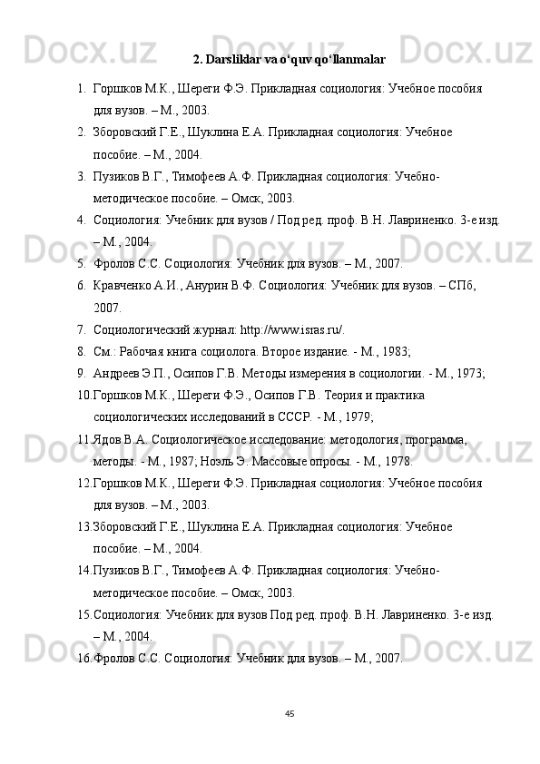 2. Darsliklar va o‘quv qo‘llanmalar
1. Горшков М.К., Шереги Ф.Э. Прикладная социология: Учебное пособия 
для вузов. – М., 2003.
2. Зборовский Г.Е., Шуклина Е.А. Прикладная социология: Учебное 
пособие. – М., 2004.
3. Пузиков В.Г., Тимофеев А.Ф. Прикладная социология: Учебно-
методическое пособие. – Омск, 2003.
4. Социология: Учебник для вузов / Под ред. проф. В.Н. Лавриненко. 3-е изд.
– М., 2004.
5. Фролов С.С. Социология: Учебник для вузов. – М., 2007.
6. Кравченко А.И., Анурин В.Ф. Социология: Учебник для вузов. – СПб, 
2007.
7. Социологический журнал: http://www.isras.ru/.
8. См.: Рабочая книга социолога. Второе издание. - М., 1983; 
9. Андреев Э.П., Осипов Г.В. Методы измерения в социологии. - М., 1973; 
10. Горшков М.К., Шереги Ф.Э., Осипов Г.В. Теория и практика 
социологических исследований в СССР. - М., 1979; 
11. Ядов В.А. Социологическое исследование: методология, программа, 
методы. - М., 1987; Ноэль Э. Массовые опросы. - М., 1978.
12. Горшков М.К., Шереги Ф.Э. Прикладная социология: Учебное пособия 
для вузов. – М., 2003.
13. Зборовский Г.Е., Шуклина Е.А. Прикладная социология: Учебное 
пособие. – М., 2004.
14. Пузиков В.Г., Тимофеев А.Ф. Прикладная социология: Учебно-
методическое пособие. – Омск, 2003.
15. Социология: Учебник для вузов Под ред. проф. В.Н. Лавриненко. 3-е изд. 
– М., 2004.
16. Фролов С.С. Социология: Учебник для вузов. – М., 2007.
45