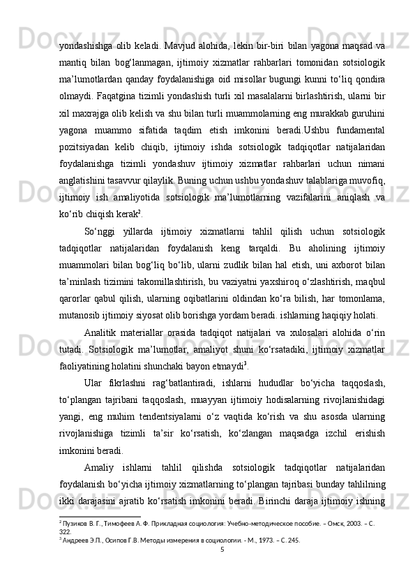 yondashishga   olib   keladi.   Mavjud   alohida,   lekin   bir-biri   bilan   yagona   maqsad   va
mantiq   bilan   bog‘lanmagan,   ijtimoiy   xizmatlar   rahbarlari   tomonidan   sotsiologik
ma’lumotlardan   qanday   foydalanishiga   oid   misollar   bugungi   kunni   to‘liq   qondira
olmaydi. Faqatgina tizimli yondashish turli xil masalalarni birlashtirish, ularni bir
xil maxrajga olib kelish va shu bilan turli muammolarning eng murakkab guruhini
yagona   muammo   sifatida   taqdim   etish   imkonini   beradi.Ushbu   fundamental
pozitsiyadan   kelib   chiqib,   ijtimoiy   ishda   sotsiologik   tadqiqotlar   natijalaridan
foydalanishga   tizimli   yondashuv   ijtimoiy   xizmatlar   rahbarlari   uchun   nimani
anglatishini tasavvur qilaylik. Buning uchun ushbu yondashuv talablariga muvofiq,
ijtimoiy   ish   amaliyotida   sotsiologik   ma’lumotlarning   vazifalarini   aniqlash   va
ko‘rib chiqish kerak 2
.
So‘nggi   yillarda   ijtimoiy   xizmatlarni   tahlil   qilish   uchun   sotsiologik
tadqiqotlar   natijalaridan   foydalanish   keng   tarqaldi.   Bu   aholining   ijtimoiy
muammolari   bilan   bog‘liq   bo‘lib,   ularni   zudlik   bilan   hal   etish,   uni   axborot   bilan
ta’minlash tizimini takomillashtirish, bu vaziyatni yaxshiroq o‘zlashtirish, maqbul
qarorlar   qabul   qilish,   ularning   oqibatlarini   oldindan   ko‘ra   bilish,   har   tomonlama,
mutanosib ijtimoiy siyosat olib borishga yordam beradi. ishlarning haqiqiy holati.
Analitik   materiallar   orasida   tadqiqot   natijalari   va   xulosalari   alohida   o‘rin
tutadi.   Sotsiologik   ma’lumotlar,   amaliyot   shuni   ko‘rsatadiki,   ijtimoiy   xizmatlar
faoliyatining holatini shunchaki bayon etmaydi 3
.
Ular   fikrlashni   rag‘batlantiradi,   ishlarni   hududlar   bo‘yicha   taqqoslash,
to‘plangan   tajribani   taqqoslash,   muayyan   ijtimoiy   hodisalarning   rivojlanishidagi
yangi,   eng   muhim   tendentsiyalarni   o‘z   vaqtida   ko‘rish   va   shu   asosda   ularning
rivojlanishiga   tizimli   ta’sir   ko‘rsatish,   ko‘zlangan   maqsadga   izchil   erishish
imkonini beradi.
Amaliy   ishlarni   tahlil   qilishda   sotsiologik   tadqiqotlar   natijalaridan
foydalanish bo‘yicha ijtimoiy xizmatlarning to‘plangan tajribasi bunday tahlilning
ikki   darajasini   ajratib  ko‘rsatish   imkonini   beradi.  Birinchi   daraja   ijtimoiy  ishning
2
 Пузиков В. Г., Тимофеев А. Ф. Прикладная социология: Учебно-методическое пособие. – Омск, 2003. – C. 
322.
3
 Андреев Э.П., Осипов Г.В. Методы измерения в социологии. - М., 1973. – C. 245.
5