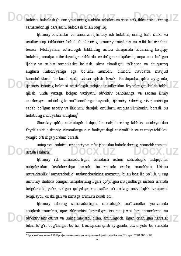 holatini baholash (butun yoki uning alohida sohalari va sohalari), ikkinchisi - uning
samaradorligi darajasini baholash bilan bog‘liq.
Ijtimoiy   xizmatlar   va   umuman   ijtimoiy   ish   holatini,   uning   turli   shakl   va
usullarining   ishlashini   baholash   ularning   umumiy   miqdoriy   va   sifat   ko‘rinishini
beradi.   Mohiyatan,   sotsiologik   tahlilning   ushbu   darajasida   ishlarning   haqiqiy
holatini,   amalga   oshirilayotgan   ishlarda   erishilgan   natijalarni,   unga   xos   bo‘lgan
ijobiy   va   salbiy   tomonlarini   ko‘rish,   nima   ekanligini   to‘liqroq   va   chuqurroq
anglash   imkoniyatiga   ega   bo‘lish   mumkin.   birinchi   navbatda   mavjud
kamchiliklarni   bartaraf   etish   uchun   qilish   kerak.   Boshqacha   qilib   aytganda,
ijtimoiy   ishning   holatini   sotsiologik   tadqiqot   usullaridan  foydalangan   holda  tahlil
qilish,   unda   yuzaga   kelgan   vaziyatni   ob'ektiv   baholashga   va   asosan   ilmiy
asoslangan   sotsiologik   ma’lumotlarga   tayanib,   ijtimoiy   ishning   rivojlanishiga
sabab   bo‘lgan   asosiy   va   ikkinchi   darajali   omillarni   aniqlash   imkonini   beradi.   bu
holatning mohiyatini aniqlang 4
. 
Shunday   qilib,   sotsiologik   tadqiqotlar   natijalarining   tahliliy   salohiyatidan
foydalanish   ijtimoiy   xizmatlarga   o‘z   faoliyatidagi   stixiyalilik   va   rasmiyatchilikni
yengib o‘tishga yordam beradi.
uning real holatini miqdoriy va sifat jihatidan baholashning ishonchli mezoni
ustida ishlash.
Ijtimoiy   ish   samaradorligini   baholash   uchun   sotsiologik   tadqiqotlar
natijalaridan   foydalanishga   kelsak,   bu   masala   ancha   murakkab.   Ushbu
murakkablik "samaradorlik" tushunchasining mazmuni bilan bog‘liq bo‘lib, u eng
umumiy shaklda olingan natijalarning ilgari qo‘yilgan maqsadlarga nisbati sifatida
belgilanadi,   ya’ni   u   ilgari   qo‘yilgan   maqsadlar   o‘rtasidagi   muvofiqlik   darajasini
belgilaydi. erishilgan va nimaga erishish kerak edi.
Ijtimoiy   ishning   samaradorligini   sotsiologik   ma’lumotlar   yordamida
aniqlash   mumkin,   agar   ikkinchisi   bajarilgan   ish   natijasini   har   tomonlama   va
ob'ektiv  aks   ettirsa   va  uning  maqsadi   bilan,   shuningdek,  ilgari   erishilgan   narsalar
bilan   to‘g‘ri   bog‘langan   bo‘lsa.   Boshqacha   qilib   aytganda,   biz   u   yoki   bu   shaklda
4
 Ярская-Смирнова Е.Р. Профессионализация социальной работы в России//Социс, 2001 №5, с 88
6