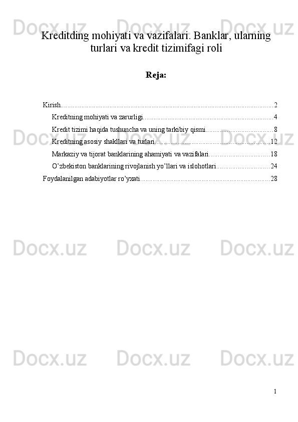 Kreditding mohiyati va vazifalari. Banklar, ularning
turlari va kredit tizimifagi roli
Reja: 
Kirish ......................................................................................................................... 2
Krеditning mоhiyati va zarurligi. ......................................................................... 4
Krеdit tizimi haqida tushuncha va uning tarkibiy qismi. ..................................... 8
Kreditning asosiy shakllari va turlari. ................................................................ 12
Markaziy va tijоrat banklarining ahamiyati va vazifalari. ................................. 18
O’zbekiston banklarining rivojlanish yo’llari va islohotlari. ............................. 24
Foydalanilgan adabiyotlar ro’yxati. ......................................................................... 28
1
  