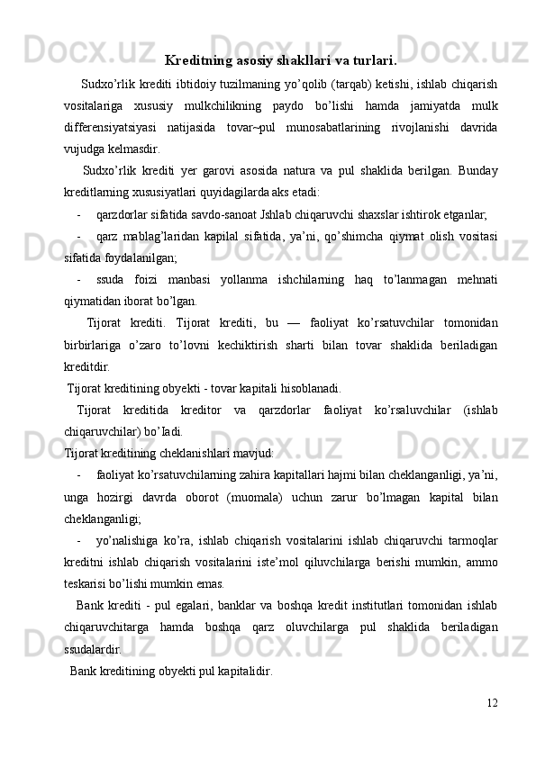 Kreditning asosiy shakllari va turlari. 
  Sudxo’rlik krediti  ibtidoiy tuzilmaning yo’qolib (tarqab)  ketishi, ishlab chiqarish
vositalariga   xususiy   mulkchilikning   paydo   bo’lishi   hamda   jamiyatda   mulk
differensiyatsiyasi   natijasida   tovar~pul   munosabatlarining   rivojlanishi   davrida
vujudga kelmasdir. 
  Sudxo’rlik   krediti   yer   garovi   asosida   natura   va   pul   shaklida   berilgan.   Bunday
kreditlarning xususiyatlari quyidagilarda aks etadi: 
- qarzdorlar sifatida savdo-sanoat Jshlab chiqaruvchi shaxslar ishtirok etganlar; 
- qarz   mablag’laridan   kapilal   sifatida,   ya’ni,   qo’shimcha   qiymat   olish   vositasi
sifatida foydalanilgan; 
- ssuda   foizi   manbasi   yollanma   ishchilarning   haq   to’lanmagan   mehnati
qiymatidan iborat bo’lgan. 
  Tijorat   krediti.   Tijorat   krediti,   bu   —   faoliyat   ko’rsatuvchilar   tomonidan
birbirlariga   o’zaro   to’lovni   kechiktirish   sharti   bilan   tovar   shaklida   beriladigan
kreditdir. 
 Tijorat kreditining obyekti - tovar kapitali hisoblanadi. 
Tijorat   kreditida   kreditor   va   qarzdorlar   faoliyat   ko’rsaluvchilar   (ishlab
chiqaruvchilar) bo’Iadi. 
Tijorat kreditining cheklanishlari mavjud: 
- faoliyat ko’rsatuvchilarning zahira kapitallari hajmi bilan cheklanganligi, ya’ni,
unga   hozirgi   davrda   oborot   (muomala)   uchun   zarur   bo’lmagan   kapital   bilan
cheklanganligi; 
- yo’nalishiga   ko’ra,   ishlab   chiqarish   vositalarini   ishlab   chiqaruvchi   tarmoqlar
kreditni   ishlab   chiqarish   vositalarini   iste’mol   qiluvchilarga   berishi   mumkin,   ammo
teskarisi bo’lishi mumkin emas. 
Bank   krediti   -   pul   egalari,   banklar   va   boshqa   kredit   institutlari   tomonidan   ishlab
chiqaruvchitarga   hamda   boshqa   qarz   oluvchilarga   pul   shaklida   beriladigan
ssudalardir. 
  Bank kreditining obyekti pul kapitalidir. 
12