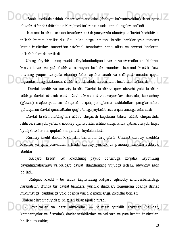     Bank   kreditida   ishlab   chiqaruvchi   shaxslar   (faoliyat   ko’rsatuvchilar)   faqat   qarz
oluvchi sifatida ishtirok etadilar, kreditorlar esa ssuda kapitali egalari bo’Iadi. 
  Iste’mol krediti - asosan tovarlarni sotish jarayonida ularaing to’lovini kechiktirib
to’lash   huquqi   berilishidir.   Shu   bilan   birga   iste’mol   krediti   banklar   yoki   maxsus
kredit   institutlari   tomonidan   iste’mol   tovarlarini   sotib   olish   va   xizmat   haqlarini
to’lash hollarida beriladi. 
  Uning obyekti - uzoq muddat foydalaniladigan tovarlar va xizmatlardir. Iste’mol
krediti   tovar   va   pul   shaklida   namoyon   bo’lishi   mumkin.   Iste’mol   krediti   foizi
o’zining   yuqori   darajada   ekanligi   bilan   ajralib   turadi   va   milliy   daromadni   qayta
taqsimlashning ikkilamchi shakli sifatida aholi daromadlari hisobidan to’lanadi. 
    Davlat   krediti   va   xususiy   kredit.   Davlat   kreditida   qarz   oluvchi   yoki   kreditor
sifatiga   davlat   ishtirok   etadi.   Davlat   krediti   davlat   zayomlari   shaktida,   kaznachey
(g’azna)   majburiyatlarini   chiqarish   orqali,   jamg’arma   tashkilotlari   jamg’armalari
qoldiqlarini davlat qimmatbaho qog’o/lariga joylashtirish orqali amalga oshiriladi. 
  Davlat   krediti   mablag’lari   ishlab   chiqarish   kapitalini   takror   ishlab   chiqarishda
ishtirok etmaydi, ya’ni, u moddiy qiymatliklar ishlab chiqarishda qatnashmaydi, faqat
byudjet defitsitini qoplash maqsadida foydalaniladi. 
  Xususiy   kredit   davlat   kreditidan   tamomila   farq   qiladi.   Chunk!   xususiy   kreditda
kreditor   va   qarz   oluvchilar   sifatida   xususiy   yuridik   va   jismoniy   shaxslar   ishtirok
etadilar. 
  Xalqaro   kredit.   Bu   kreditning   paydo   bo’lishiga   xo’jalik   hayotining
baynalminallashuvi   va   xalqaro   davlat   shakllarining   vujudga   kelishi   obyektiv   asos
bo’ladi. 
    Xalqaro   kredit   -   bu   ssuda   kapitalining   xalqaro   iqtisodiy   munosabatlardagi
harakatidir.   Bunda   bir   davlat   banklari,   yuridik   shaxslari   tomonidan   boshqa   davlat
hukumatiga, banklariga yoki boshqa yuridik shaxslariga kreditlar beriladi. 
  Xalqaro kredit quyidagi belgilari bilan ajralib turadi: 
- kreditorlar   va   qarz   oluvchilar   —   xususiy   yuridik   shaxslar   (banklar,
kompaniyalar   va   firmalar),   davlat   tashkilotlari   va   xalqaro   valyuta   krediti   institutlari
bo’lishi mumkin; 
13
  