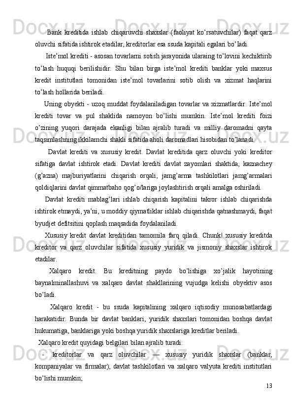 Bank   kreditida   ishlab   chiqaruvchi   shaxslar   (faoliyat   ko’rsatuvchilar)   faqat   qarz
oluvchi sifatida ishtirok etadilar, kreditorlar esa ssuda kapitali egalari bo’Iadi. 
  Iste’mol krediti - asosan tovarlarni sotish jarayonida ularaing to’lovini kechiktirib
to’lash   huquqi   berilishidir.   Shu   bilan   birga   iste’mol   krediti   banklar   yoki   maxsus
kredit   institutlari   tomonidan   iste’mol   tovarlarini   sotib   olish   va   xizmat   haqlarini
to’lash hollarida beriladi. 
  Uning obyekti - uzoq muddat foydalaniladigan tovarlar va xizmatlardir. Iste’mol
krediti   tovar   va   pul   shaklida   namoyon   bo’lishi   mumkin.   Iste’mol   krediti   foizi
o’zining   yuqori   darajada   ekanligi   bilan   ajralib   turadi   va   milliy   daromadni   qayta
taqsimlashning ikkilamchi shakli sifatida aholi daromadlari hisobidan to’lanadi. 
    Davlat   krediti   va   xususiy   kredit.   Davlat   kreditida   qarz   oluvchi   yoki   kreditor
sifatiga   davlat   ishtirok   etadi.   Davlat   krediti   davlat   zayomlari   shaktida,   kaznachey
(g’azna)   majburiyatlarini   chiqarish   orqali,   jamg’arma   tashkilotlari   jamg’armalari
qoldiqlarini davlat qimmatbaho qog’o/lariga joylashtirish orqali amalga oshiriladi. 
  Davlat   krediti   mablag’lari   ishlab   chiqarish   kapitalini   takror   ishlab   chiqarishda
ishtirok etmaydi, ya’ni, u moddiy qiymatliklar ishlab chiqarishda qatnashmaydi, faqat
byudjet defitsitini qoplash maqsadida foydalaniladi. 
  Xususiy   kredit   davlat   kreditidan   tamomila   farq   qiladi.   Chunk!   xususiy   kreditda
kreditor   va   qarz   oluvchilar   sifatida   xususiy   yuridik   va   jismoniy   shaxslar   ishtirok
etadilar. 
  Xalqaro   kredit.   Bu   kreditning   paydo   bo’lishiga   xo’jalik   hayotining
baynalminallashuvi   va   xalqaro   davlat   shakllarining   vujudga   kelishi   obyektiv   asos
bo’ladi. 
    Xalqaro   kredit   -   bu   ssuda   kapitalining   xalqaro   iqtisodiy   munosabatlardagi
harakatidir.   Bunda   bir   davlat   banklari,   yuridik   shaxslari   tomonidan   boshqa   davlat
hukumatiga, banklariga yoki boshqa yuridik shaxslariga kreditlar beriladi. 
  Xalqaro kredit quyidagi belgilari bilan ajralib turadi: 
- kreditorlar   va   qarz   oluvchilar   —   xususiy   yuridik   shaxslar   (banklar,
kompaniyalar   va   firmalar),   davlat   tashkilotlari   va   xalqaro   valyuta   krediti   institutlari
bo’lishi mumkin; 
13