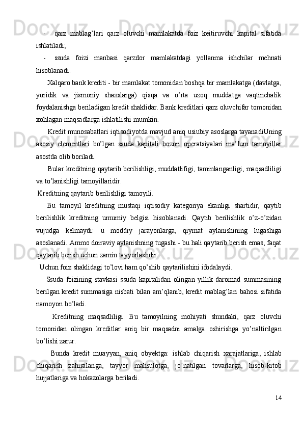 - qarz   mablag’lari   qarz   oluvchi   mamlakatda   foiz   keitiruvchi   kapital   sifatida
ishlatiladi; 
- ssuda   foizi   manbasi   qarzdor   mamlakatdagi   yollanma   ishchilar   mehnati
hisoblanadi. 
  Xalqaro bank krediti - bir mamlakat tomonidan boshqa bir mamlakatga (davlatga,
yuridik   va   jismoniy   shaxslarga)   qisqa   va   o’rta   uzoq   muddatga   vaqtinchalik
foydalanishga beriladigan kredit shaklidar. Bank kreditlari qarz oluvchifar tomonidan
xohlagan maqsadlarga ishlatilishi mumkin. 
   Kredit munosabatlari iqtisodiyotda mavjud aniq usiubiy asoslarga tayanadiUning
asosiy   elementlari   bo’lgan   ssuda   kapitali   bozori   operatsiyalari   ma’Ium   tamoyillar
asostda olib boriladi. 
   Bular kreditning qaytarib berilishligi, muddatlifigi, taminlanganligi, maqsadliligi
va to’lanishligi tamoyillaridir. 
 Kreditning qaytarib berilishligi tamoyili. 
  Bu   tamoyil   kreditning   mustaqi   iqtisodiy   kategoriya   ekanligi   shartidir,   qaytib
berilishlik   kreditning   umumiy   belgisi   hisoblanadi.   Qaytib   berilishlik   o’z-o’zidan
vujudga   kelmaydi:   u   moddiy   jarayonlarga,   qiymat   aylanishining   lugashiga
asoslanadi. Ammo doiraviy aylanishning tugashi - bu hali qaytarib berish emas, faqat
qaytarib berish uchun zamin tayyorlashdir. 
  Uchun foiz shaklidagi to’lovi ham qo’shib qaytarilishini ifodalaydi. 
  Ssuda   foizining   stavkasi   ssuda   kapitalidan   olingan   yillik   daromad   summasining
berilgan kredit summasiga nisbati bilan am’qlanib, kredit mablag’lari bahosi sifatida
namoyon bo’ladi. 
    Kreditning   maqsadliligi.   Bu   tamoyilning   mohiyati   shundaki,   qarz   oluvchi
tomonidan   olingan   kreditlar   aniq   bir   maqsadni   amalga   oshirishga   yo’naltirilgan
bo’lishi zarur. 
    Bunda   kredit   muayyan,   aniq   obyektga:   ishlab   chiqarish   xarajatlariga,   ishlab
chiqarish   zahiralariga,   tayyor   mahsulotga,   jo’natilgan   tovarlarga,   hisob-kitob
hujjatlariga va hokazolarga beriladi. 
14
  