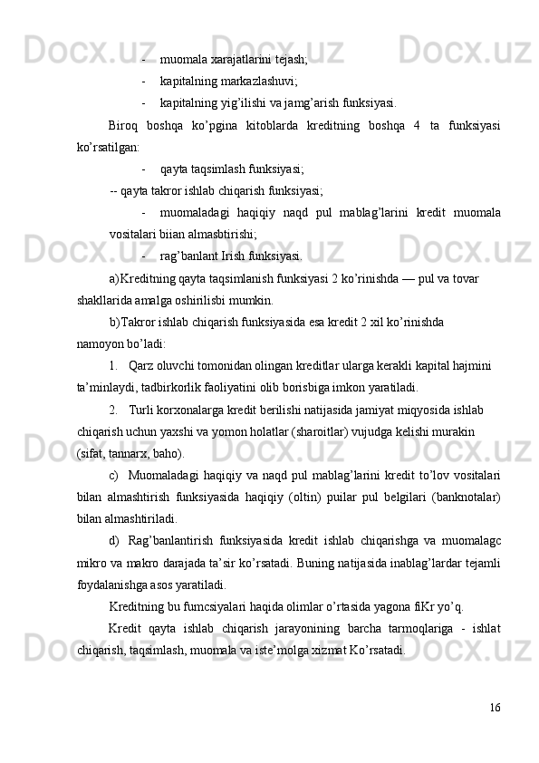 - muomala xarajatlarini tejash; 
- kapitalning markazlashuvi;  
- kapitalning yig’ilishi va jamg’arish funksiyasi. 
Biroq   boshqa   ko’pgina   kitoblarda   kreditning   boshqa   4   ta   funksiyasi
ko’rsatilgan: 
- qayta taqsimlash funksiyasi; 
-- qayta takror ishlab chiqarish funksiyasi; 
- muomaladagi   haqiqiy   naqd   pul   mablag’larini   kredit   muomala
vositalari biian almasbtirishi; 
- rag’banlant Irish funksiyasi. 
a) Kreditning qayta taqsimlanish funksiyasi 2 ko’rinishda — pul va tovar 
shakllarida amalga oshirilisbi mumkin. 
b) Takror ishlab chiqarish funksiyasida esa kredit 2 xil ko’rinishda 
namoyon bo’ladi: 
1. Qarz oluvchi tomonidan olingan kreditlar ularga kerakli kapital hajmini 
ta’minlaydi, tadbirkorlik faoliyatini olib borisbiga imkon yaratiladi. 
2. Turli korxonalarga kredit berilishi natijasida jamiyat miqyosida ishlab 
chiqarish uchun yaxshi va yomon holatlar (sharoitlar) vujudga kelishi murakin 
(sifat, tannarx, baho). 
c) Muomaladagi   haqiqiy   va   naqd   pul   mablag ’ larini   kredit   to ’ lov   vositalari
bilan   almashtirish   funksiyasida   haqiqiy   ( oltin )   puilar   pul   belgilari   ( banknotalar )
bilan   almashtiriladi . 
d) Rag ’ banlantirish   funksiyasida   kredit   ishlab   chiqarishga   va   muomalagc
mikro   va   makro   darajada   ta ’ sir   ko ’ rsatadi . Buning natijasida inablag’lardar tejamli
foydalanishga asos yaratiladi. 
Kreditning bu fumcsiyalari haqida olimlar o’rtasida yagona fiKr yo’q. 
Kredit   qayta   ishlab   chiqarish   jarayonining   barcha   tarmoqlariga   -   ishlat
chiqarish, taqsimlash, muomala va iste’molga xizmat Ko’rsatadi. 
16
  