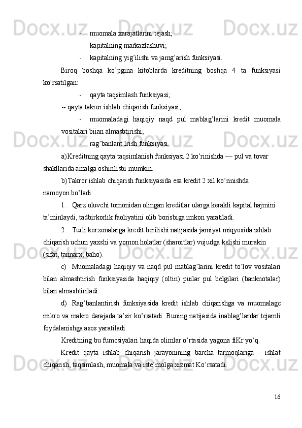- muomala xarajatlarini tejash; 
- kapitalning markazlashuvi;  
- kapitalning yig’ilishi va jamg’arish funksiyasi. 
Biroq   boshqa   ko’pgina   kitoblarda   kreditning   boshqa   4   ta   funksiyasi
ko’rsatilgan: 
- qayta taqsimlash funksiyasi; 
-- qayta takror ishlab chiqarish funksiyasi; 
- muomaladagi   haqiqiy   naqd   pul   mablag’larini   kredit   muomala
vositalari biian almasbtirishi; 
- rag’banlant Irish funksiyasi. 
a) Kreditning qayta taqsimlanish funksiyasi 2 ko’rinishda — pul va tovar 
shakllarida amalga oshirilisbi mumkin. 
b) Takror ishlab chiqarish funksiyasida esa kredit 2 xil ko’rinishda 
namoyon bo’ladi: 
1. Qarz oluvchi tomonidan olingan kreditlar ularga kerakli kapital hajmini 
ta’minlaydi, tadbirkorlik faoliyatini olib borisbiga imkon yaratiladi. 
2. Turli korxonalarga kredit berilishi natijasida jamiyat miqyosida ishlab 
chiqarish uchun yaxshi va yomon holatlar (sharoitlar) vujudga kelishi murakin 
(sifat, tannarx, baho). 
c) Muomaladagi   haqiqiy   va   naqd   pul   mablag ’ larini   kredit   to ’ lov   vositalari
bilan   almashtirish   funksiyasida   haqiqiy   ( oltin )   puilar   pul   belgilari   ( banknotalar )
bilan   almashtiriladi . 
d) Rag ’ banlantirish   funksiyasida   kredit   ishlab   chiqarishga   va   muomalagc
mikro   va   makro   darajada   ta ’ sir   ko ’ rsatadi . Buning natijasida inablag’lardar tejamli
foydalanishga asos yaratiladi. 
Kreditning bu fumcsiyalari haqida olimlar o’rtasida yagona fiKr yo’q. 
Kredit   qayta   ishlab   chiqarish   jarayonining   barcha   tarmoqlariga   -   ishlat
chiqarish, taqsimlash, muomala va iste’molga xizmat Ko’rsatadi. 
16