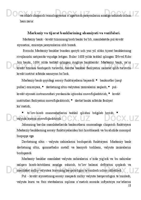 va ishlab chiqarish texnologiyasini o’zgartirish jarayonlarini amalga oshirish uchun
ham zarur. 
 
Markaziy va tij о rat banklarining ahamiyati va vazifalari.
  Markaziy bank - kr е dit tizimining b о sh banki bo’lib, mamlakatda pul-kr е dit 
siyosatini, emissiya jarayonlarini  о lib b о radi. 
  Birinchi  Markaziy banklar  bundan qariyb uch yuz yil   о ldin tij о rat  banklarining
riv о jlanishi natijasida vujudga k е lgan. Bular 1688 yilda tashkil qilingan SHv е d Riks
Jir о   banki,   1694   yilda   tashkil   qilingan   Angliya   banklaridir.   Markaziy   bank,   ya’ni
kr е dit   tizimini   b о shqarib   turuvchi,   barcha   banklar   fa о liyatini   naz о rat   qilib   turuvchi
kr е dit institut sifatida nam о yon bo’ladi. 
Markaziy bank quyidagi as о siy funktsiyalarni bajaradi:    bankn о tlar (naqt 
pullar) emissiyasi,    davlatning  о ltin-valyutasi zaxiralarini saqlash;    pul-
kr е dit siyosati instrum е ntlari yordamida iqtis о dni muv о fiqlashtirish;    kr е dit 
institutlari fa о liyatini muv о fiqlashtirish;    davlat banki sifatida fa о liyat 
ko’rsatish; 
  to’l о v-his о b   mun о sabatlarini   tashkil   qilishni   b е lgilab   b е rish;  
valyuta kursini muv о fiqlashtirish. 
Jah о nning  barcha   mamlakatlarida  bankn о tlarni  mu о malaga  chiqarish  funktsiyasi
Markaziy banklarning as о siy funktsiyalaridan biri his о blanadi va bu ah о lida m о n о p о l
huquqqa ega. 
Davlatning   о ltin   -   valyuta   zahiralarini   b о shqarish   funktsiyasi.   Markaziy   bank
davlatning   о ltin,   qimmatbah о   m е tall   va   kamyob   t о shlarni,   valyuta   zaxiralarini
b о shqaradi. 
Markaziy   banklar   mamlakat   valyuta   zahiralarini   o’zida   yig’adi   va   bu   zahiralar
xalqar о   his о b-kit о blarni   amalga   о shirish,   to’l о v   balansi   d е fitsitini   q о plash   va
mamlakat milliy valyutasi kursining barqar о rligini ta’minlash uchun ishlatiladi. 
Pul - kr е dit siyosatining as о siy maqsadi milliy valyuta barqar о rligini ta’minlash,
valyuta   kursi   va   f о iz   stavkalarini   о qil о na   o’rnatish   as о sida   inflyatsiya   sur’atlarini
18
  