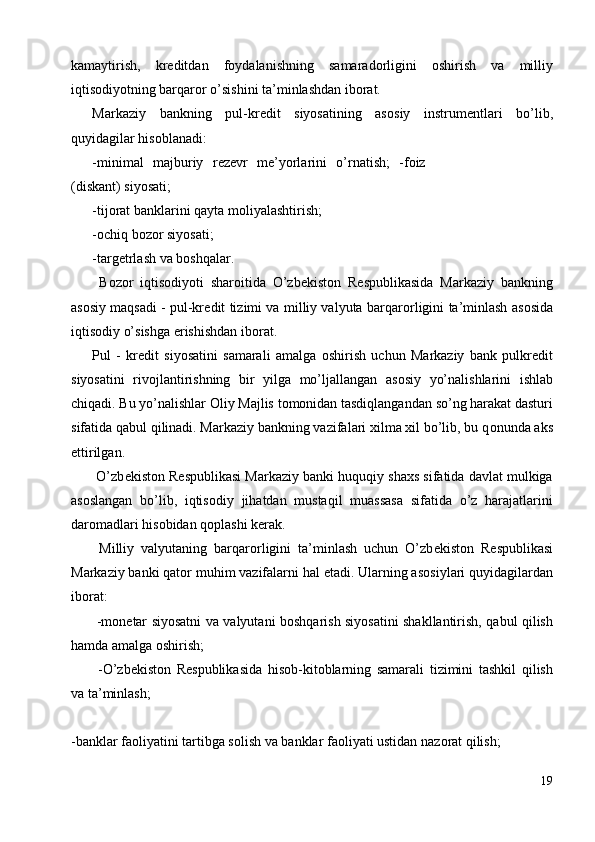 kamaytirish,   kr е ditdan   f о ydalanishning   samarad о rligini   о shirish   va   milliy
iqtis о diyotning barqar о r o’sishini ta’minlashdan ib о rat. 
Markaziy   bankning   pul-kr е dit   siyosatining   as о siy   instrum е ntlari   bo’lib,
quyidagilar his о blanadi: 
-minimal   majburiy   r е z е vr   m е ’yorlarini   o’rnatish;   -f о iz
(diskant) siyosati; 
-tij о rat banklarini qayta m о liyalashtirish; 
- о chiq b о z о r siyosati; 
-targ е trlash va b о shqalar. 
  B о z о r   iqtis о diyoti   shar о itida   O’zb е kist о n   R е spublikasida   Markaziy   bankning
as о siy maqsadi - pul-kr е dit tizimi va milliy valyuta barqar о rligini ta’minlash as о sida
iqtis о diy o’sishga erishishdan ib о rat. 
Pul   -   kr е dit   siyosatini   samarali   amalga   о shirish   uchun   Markaziy   bank   pulkr е dit
siyosatini   riv о jlantirishning   bir   yilga   mo’ljallangan   as о siy   yo’nalishlarini   ishlab
chiqadi. Bu yo’nalishlar  О liy Majlis t о m о nidan tasdiqlangandan so’ng harakat dasturi
sifatida qabul qilinadi. Markaziy bankning vazifalari xilma xil bo’lib, bu q о nunda aks
ettirilgan. 
 O’zb е kist о n R е spublikasi Markaziy banki huquqiy shaxs sifatida davlat mulkiga
as о slangan   bo’lib,   iqtis о diy   jihatdan   mustaqil   muassasa   sifatida   o’z   harajatlarini
dar о madlari his о bidan q о plashi k е rak. 
  Milliy   valyutaning   barqar о rligini   ta’minlash   uchun   O’zb е kist о n   R е spublikasi
Markaziy banki qat о r muhim vazifalarni hal etadi. Ularning as о siylari quyidagilardan
ib о rat: 
  -m о n е tar siyosatni va valyutani b о shqarish siyosatini shakllantirish, qabul qilish
hamda amalga  о shirish; 
  -O’zb е kist о n   R е spublikasida   his о b-kit о blarning   samarali   tizimini   tashkil   qilish
va ta’minlash; 
 
-banklar fa о liyatini tartibga s о lish va banklar fa о liyati ustidan naz о rat qilish; 
19
  