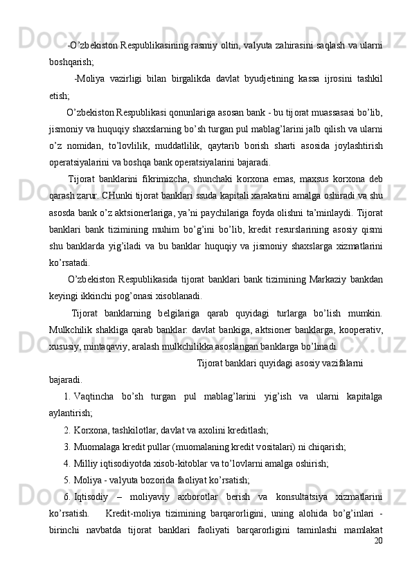   -O’zb е kist о n R е spublikasining rasmiy   о ltin, valyuta zahirasini saqlash va ularni
b о shqarish; 
  -M о liya   vazirligi   bilan   birgalikda   davlat   byudj е tining   kassa   ijr о sini   tashkil
etish; 
 O’zb е kist о n R е spublikasi q о nunlariga as о san bank - bu tij о rat muassasasi bo’lib,
jism о niy va huquqiy shaxslarning bo’sh turgan pul mablag’larini jalb qilish va ularni
o’z   n о midan,   to’l о vlilik,   muddatlilik,   qaytarib   b о rish   sharti   as о sida   j о ylashtirish
о p е ratsiyalarini va b о shqa bank  о p е ratsiyalarini bajaradi. 
  Tij о rat   banklarini   fikrimizcha,   shunchaki   k о rx о na   emas,   maxsus   k о rx о na   d е b
qarash zarur. CHunki tij о rat banklari ssuda kapitali xarakatini amalga  о shiradi va shu
as о sda bank o’z aktsi о n е rlariga, ya’ni paychilariga f о yda   о lishni ta’minlaydi. Tij о rat
banklari   bank   tizimining   muhim   bo’g’ini   bo’lib,   kr е dit   r е surslarining   as о siy   qismi
shu   banklarda   yig’iladi   va   bu   banklar   huquqiy   va   jism о niy   shaxslarga   xizmatlarini
ko’rsatadi. 
  O’zb е kist о n   R е spublikasida   tij о rat   banklari   bank   tizimining   Markaziy   bankdan
k е yingi ikkinchi p о g’ о nasi xis о blanadi. 
  Tij о rat   banklarning   b е lgilariga   qarab   quyidagi   turlarga   bo’lish   mumkin.
Mulkchilik   shakliga   qarab   banklar:   davlat   bankiga,   aktsi о n е r   banklarga,   k оо p е rativ,
xususiy, mintaqaviy, aralash mulkchilikka as о slangan banklarga bo’linadi. 
  Tij о rat banklari quyidagi as о siy vazifalarni 
bajaradi. 
1. Vaqtincha   bo’sh   turgan   pul   mablag’larini   yig’ish   va   ularni   kapitalga
aylantirish; 
2. K о rx о na, tashkil о tlar, davlat va ax о lini kr е ditlash; 
3. Mu о malaga kr е dit pullar (mu о malaning kr е dit v о sitalari) ni chiqarish; 
4. Milliy iqtis о diyotda xis о b-kit о blar va to’l о vlarni amalga  о shirish; 
5. M о liya - valyuta b о z о rida fa о liyat ko’rsatish; 
6. Iqtis о diy   –   m о liyaviy   axb о r о tlar   b е rish   va   k о nsultatsiya   xizmatlarini
ko’rsatish.       Kredit-moliya   tizimining   barqarorligini,   uning   alohida   bo’g’inlari   -
birinchi   navbatda   tijorat   banklari   faoliyati   barqarorligini   taminlashi   mamlakat
20
  