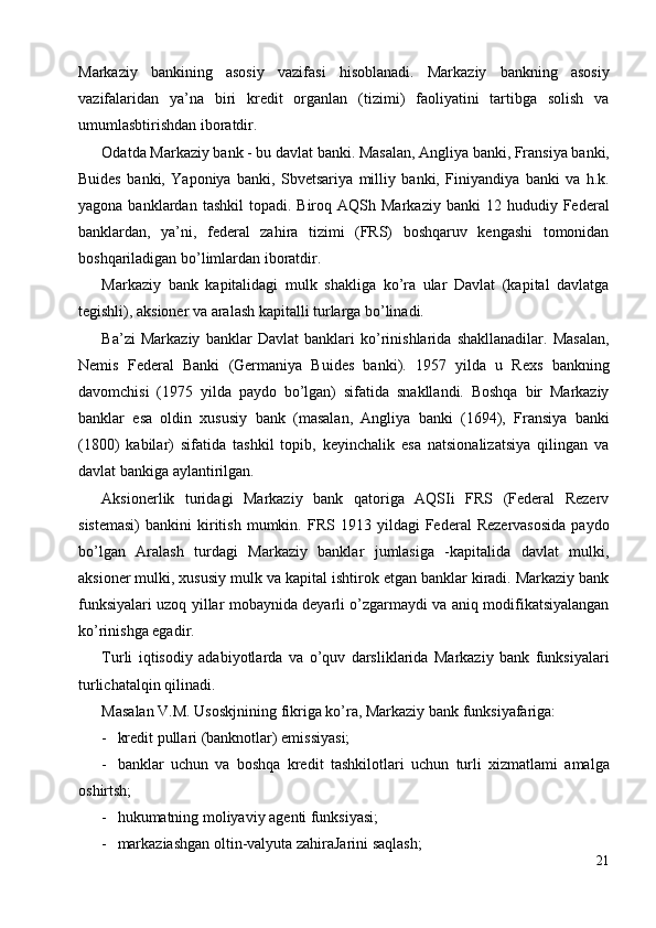 Markaziy   bankining   asosiy   vazifasi   hisoblanadi.   Markaziy   bankning   asosiy
vazifalaridan   ya’na   biri   kredit   organlan   (tizimi)   faoliyatini   tartibga   solish   va
umumlasbtirishdan iboratdir. 
Odatda Markaziy bank - bu davlat banki. Masalan, Angliya banki, Fransiya banki,
Buides   banki,   Yaponiya   banki,   Sbvetsariya   milliy   banki,   Finiyandiya   banki   va   h.k.
yagona  banklardan  tashkil   topadi.   Biroq  AQSh  Markaziy   banki  12  hududiy  Federal
banklardan,   ya’ni,   federal   zahira   tizimi   (FRS)   boshqaruv   kengashi   tomonidan
boshqariladigan bo’limlardan iboratdir. 
Markaziy   bank   kapitalidagi   mulk   shakliga   ko’ra   ular   Davlat   (kapital   davlatga
tegishli), aksioner va aralash kapitalli turlarga bo’linadi. 
Ba’zi   Markaziy   banklar   Davlat   banklari   ko’rinishlarida   shakllanadilar.   Masalan,
Nemis   Federal   Banki   (Germaniya   Buides   banki).   1957   yilda   u   Rexs   bankning
davomchisi   (1975   yilda   paydo   bo’lgan)   sifatida   snakllandi.   Boshqa   bir   Markaziy
banklar   esa   oldin   xususiy   bank   (masalan,   Angliya   banki   (1694),   Fransiya   banki
(1800)   kabilar)   sifatida   tashkil   topib,   keyinchalik   esa   natsionalizatsiya   qilingan   va
davlat bankiga aylantirilgan. 
Aksionerlik   turidagi   Markaziy   bank   qatoriga   AQSIi   FRS   (Federal   Rezerv
sistemasi)   bankini   kiritish   mumkin.  FRS   1913  yildagi   Federal   Rezervasosida   paydo
bo’lgan   Aralash   turdagi   Markaziy   banklar   jumlasiga   -kapitalida   davlat   mulki,
aksioner mulki, xususiy mulk va kapital ishtirok etgan banklar kiradi. Markaziy bank
funksiyalari uzoq yillar mobaynida deyarli o’zgarmaydi va aniq modifikatsiyalangan
ko’rinishga egadir. 
Turli   iqtisodiy   adabiyotlarda   va   o’quv   darsliklarida   Markaziy   bank   funksiyalari
turlichatalqin qilinadi. 
Masalan V.M. Usoskjnining fikriga ko’ra, Markaziy bank funksiyafariga: 
- kredit pullari (banknotlar) emissiyasi; 
- banklar   uchun   va   boshqa   kredit   tashkilotlari   uchun   turli   xizmatlami   amalga
oshirtsh; 
- hukumatning moliyaviy agenti funksiyasi; 
- markaziashgan oltin-valyuta zahiraJarini saqlash; 
21
  