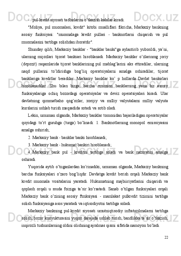 - pul-kredit siyosati tadbirlarini o’tkazish kabilar kiradi. 
"Moliya,   pul   muomalasi,   kredit"   kitobi   mualliflari   fikricha,   Markaziy   bankning
asosiy   funksiyasi:   "muomalaga   kredit   pullari   -   banknotlarni   chiqarish   va   pul
muomalasini tartibga solishdan iboratdir". 
Shunday qilib, Markaziy banklar  - "banklar banki"ga aylantirib yuborildi, ya’ni,
ularning   mijozlari   tijorat   bankiari   hisoblanadi.   Markaziy   banklar   o’zlarinmg   joriy
(depozit)   raqamlarida   tijorat   banklarining   pul   mablag’larini   aks   ettiradilar,   ularning
naqd   pullarini   to’ldirishga   bog’liq   operatsiyalarni   amalga   oshiradilar,   tijorat
banklariga   kreditlar   beradilar.   Markaziy   banklar   ko’   p   hollarda   Davlat   bankirlari
hisoblanadilar.   Shu   bilan   birga,   barcha   emission   banklarning   yana   bir   asosiy
funksiyalariga   ochiq   bozordagi   operatsiyalar   va   deviz   operatsiyalari   kiradi.   Ular
davlatning   qimmatbaho   qog’ozlar,   xorijiy   va   milliy   valyutalami   milliy   valyuta
kurslarini ushlab turish maqsadida sotadi va sotib oladi. 
Lekin, umuman olganda, Markaziy banklar tomonidan bajariladigan operatsiyalar
quyidagi   to’rt   guruhga   (turga)   bo’linadi:   1.   Banknotlarning   monopol   emissiyasini
amalga oshirish; 
2. Markaziy bank - banklar banki hisoblanadi; 
3. Markaziy bank - hukumat bankiri hisoblanadi; 
4. Markaziy   bank   pul   -   kreditni   tartibga   soladi   va   bank   nazoratini   amalga
oshiradi. 
Yuqorida aytib o’tiiganlardan ko’rinadiki, umuman olganda, Markaziy bankning
barcha   funksiyalari   o’zaro   bog’liqdir.   Davlatga   kredit   berish   orqali   Markaziy   bank
kredit   muomala   vositalarini   yaratadi.   Hukumatning   rnajbiiriyatlarini   chiqarish   va
qoplash   orqali   u   ssuda   foiziga   ta’sir   ko’rsatadi.   Sanab   o’tilgan   funksiyalari   orqali
Markaziy   bank   o’zining   asosiy   ftmksiyasi   -   mamlakat   pulkredit   tizimini   tartibga
solish funksiyasiga asos yaratadi va iqtisodiyotni tartibga soladi. 
Markaziy   bankning   pul-kredit   siyosati   umutniqtisodiy   infratuzilmalarni   tartibga
solish, bozor konyukturasini yuqori darajada ushlab turish, bandlikka ta’sir o’tkazish,
inqirozli tushumlarning oldini olishning ajralmas qismi sifatida namoyon bo’ladi. 
22