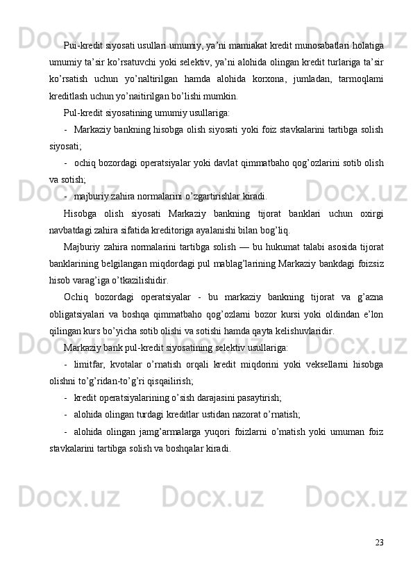 Pui-kredit siyosati usullari umumiy, ya’ni mamiakat kredit munosabatlari holatiga
umumiy ta’sir ko’rsatuvchi yoki selektiv, ya’ni alohida olingan kredit turlariga ta’sir
ko’rsatish   uchun   yo’naltirilgan   hamda   alohida   korxona,   jumladan,   tarmoqlami
kreditlash uchun yo’naitirilgan bo’lishi mumkin. 
Pul-kredit siyosatining umumiy usullariga: 
- Markaziy bankning hisobga olish siyosati yoki foiz stavkalarini tartibga solish
siyosati; 
- ochiq bozordagi operatsiyalar yoki davlat qimmatbaho qog’ozlarini sotib olish
va sotish; 
- majburiy zahira normalarini o’zgartirishlar kiradi. 
Hisobga   olish   siyosati   Markaziy   bankning   tijorat   banklari   uchun   oxirgi
navbatdagi zahira sifatida kreditoriga ayalanishi bilan bog’liq. 
Majburiy   zahira   normalarini   tartibga   solish   —   bu   hukumat   talabi   asosida   tijorat
banklarining belgilangan miqdordagi pul mablag’larining Markaziy bankdagi foizsiz
hisob varag’iga o’tkazilishidir. 
Ochiq   bozordagi   operatsiyalar   -   bu   markaziy   bankning   tijorat   va   g’azna
obligatsiyalari   va   boshqa   qimmatbaho   qog’ozlarni   bozor   kursi   yoki   oldindan   e’lon
qilingan kurs bo’yicha sotib olishi va sotishi hamda qayta kelishuvlaridir. 
Markaziy bank pul-kredit siyosatining selektiv usullariga: 
- limitfar,   kvotalar   o’rnatish   orqali   kredit   miqdorini   yoki   veksellarni   hisobga
olishni to’g’ridan-to’g’ri qisqailirish; 
- kredit operatsiyalarining o’sish darajasini pasaytirish; 
- alohida olingan turdagi kreditlar ustidan nazorat o’rnatish; 
- alohida   olingan   jamg’armalarga   yuqori   foizlarni   o’matish   yoki   umuman   foiz
stavkalarini tartibga solish va boshqalar kiradi. 
 
23
  