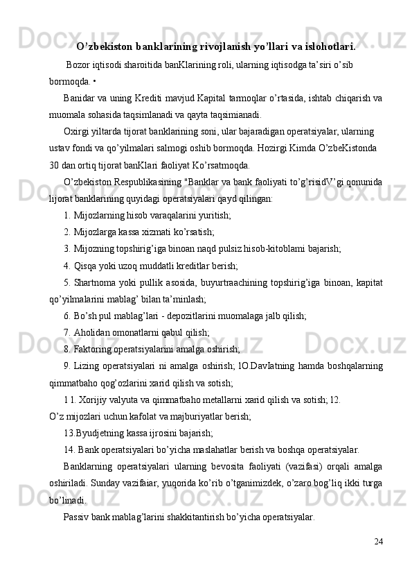 O’zbekiston banklarining rivojlanish yo’llari va islohotlari.
  Bozor iqtisodi sharoitida banKlarining roli, ularning iqtisodga ta’siri o’sib 
bormoqda. • 
Banidar va uning Krediti mavjud Kapital tarmoqlar o’rtasida, ishtab chiqarish va
muomala sohasida taqsimlanadi va qayta taqsimianadi. 
Oxirgi yiltarda tijorat banklarining soni, ular bajaradigan operatsiyalar, ularning 
ustav fondi va qo’yilmalari salmogi oshib bormoqda. Hozirgi Kimda O’zbeKistonda 
30 dan ortiq tijorat banKlari faoliyat Ko’rsatmoqda. 
O’zbekiston Respublikasining "Banklar va bank faoliyati to’g’risidV’gi qonunida
lijorat banklarining quyidagi operatsiyalari qayd qilingan: 
1. Mijozlarning hisob varaqalarini yuritish; 
2. Mijozlarga kassa xizmati ko’rsatish; 
3. Mijozning topshirig’iga binoan naqd pulsiz hisob-kitoblami bajarish; 
4. Qisqa yoki uzoq muddatli kreditlar berish; 
5. Shartnoma   yoki   pullik   asosida,   buyurtraachining   topshirig’iga   binoan,   kapitat
qo’yilmalarini mablag’ bilan ta’minlash; 
6. Bo’sh pul mablag’lari - depozitlarini muomalaga jalb qilish; 
7. Aholidan omonatlarni qabul qilish; 
8. Faktoring operatsiyalarini amalga oshirish; 
9. Lizing   operatsiyalari   ni   amalga   oshirish;   lO.DavIatning   hamda   boshqalarning
qimmatbaho qog’ozlarini xarid qilish va sotish; 
1 l. Xorijiy valyuta va qimmatbaho metallarni xarid qilish va sotish; l2.
O’z mijozlari uchun kafolat va majburiyatlar berish; 
13.Byudjetning kassa ijrosini bajarish; 
14. Bank operatsiyalari bo’yicha maslahatlar berish va boshqa operatsiyalar. 
Banklarning   operatsiyalari   ularning   bevosita   faoliyati   (vazifasi)   orqali   amalga
oshiriladi. Sunday vazifaiar, yuqorida ko’rib o’tganimizdek, o’zaro bog’liq ikki turga
bo’linadi. 
Passiv bank mablag’larini shakkitantirish bo’yicha operatsiyalar. 
24
  