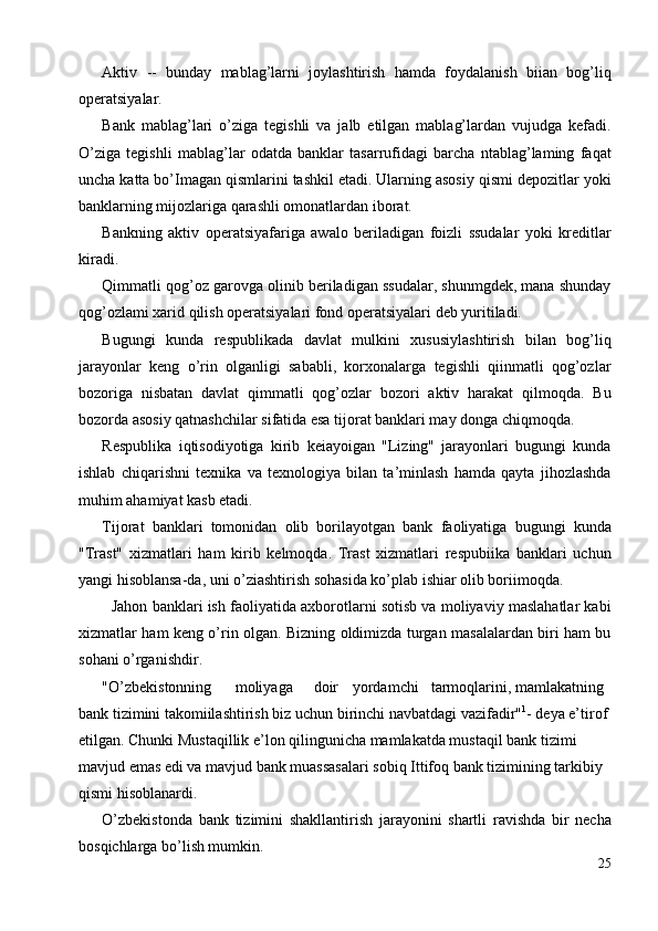 Aktiv   --   bunday   mablag’larni   joylashtirish   hamda   foydalanish   biian   bog’liq
operatsiyalar. 
Bank   mablag’lari   o’ziga   tegishli   va   jalb   etilgan   mablag’lardan   vujudga   kefadi.
O’ziga   tegishli   mablag’lar   odatda   banklar   tasarrufidagi   barcha   ntablag’laming   faqat
uncha katta bo’Imagan qismlarini tashkil etadi. Ularning asosiy qismi depozitlar yoki
banklarning mijozlariga qarashli omonatlardan iborat. 
Bankning   aktiv   operatsiyafariga   awalo   beriladigan   foizli   ssudalar   yoki   kreditlar
kiradi. 
Qimmatli qog’oz garovga olinib beriladigan ssudalar, shunmgdek, mana shunday
qog’ozlami xarid qilish operatsiyalari fond operatsiyalari deb yuritiladi. 
Bugungi   kunda   respublikada   davlat   mulkini   xususiylashtirish   bilan   bog’liq
jarayonlar   keng   o’rin   olganligi   sababli,   korxonalarga   tegishli   qiinmatli   qog’ozlar
bozoriga   nisbatan   davlat   qimmatli   qog’ozlar   bozori   aktiv   harakat   qilmoqda.   Bu
bozorda asosiy qatnashchilar sifatida esa tijorat banklari may donga chiqmoqda. 
Respublika   iqtisodiyotiga   kirib   keiayoigan   "Lizing"   jarayonlari   bugungi   kunda
ishlab   chiqarishni   texnika   va   texnologiya   bilan   ta’minlash   hamda   qayta   jihozlashda
muhim ahamiyat kasb etadi. 
Tijorat   banklari   tomonidan   olib   borilayotgan   bank   faoliyatiga   bugungi   kunda
"Trast"   xizmatlari   ham   kirib   kelmoqda.   Trast   xizmatlari   respubiika   banklari   uchun
yangi hisoblansa-da, uni o’ziashtirish sohasida ko’plab ishiar olib boriimoqda. 
   Jahon banklari ish faoliyatida axborotlarni sotisb va moliyaviy maslahatlar kabi
xizmatlar ham keng o’rin olgan. Bizning oldimizda turgan masalalardan biri ham bu
sohani o’rganishdir. 
"O’zbekistonning  moliyaga  doir  yordamchi  tarmoqlarini, mamlakatning 
bank tizimini takomiilashtirish biz uchun birinchi navbatdagi vazifadir" 1
- deya e’tirof 
etilgan. Chunki Mustaqillik e’lon qilingunicha mamlakatda mustaqil bank tizimi 
mavjud emas edi va mavjud bank muassasalari sobiq Ittifoq bank tizimining tarkibiy 
qismi hisoblanardi. 
O’zbekistonda   bank   tizimini   shakllantirish   jarayonini   shartli   ravishda   bir   necha
bosqichlarga bo’lish mumkin. 
25
  