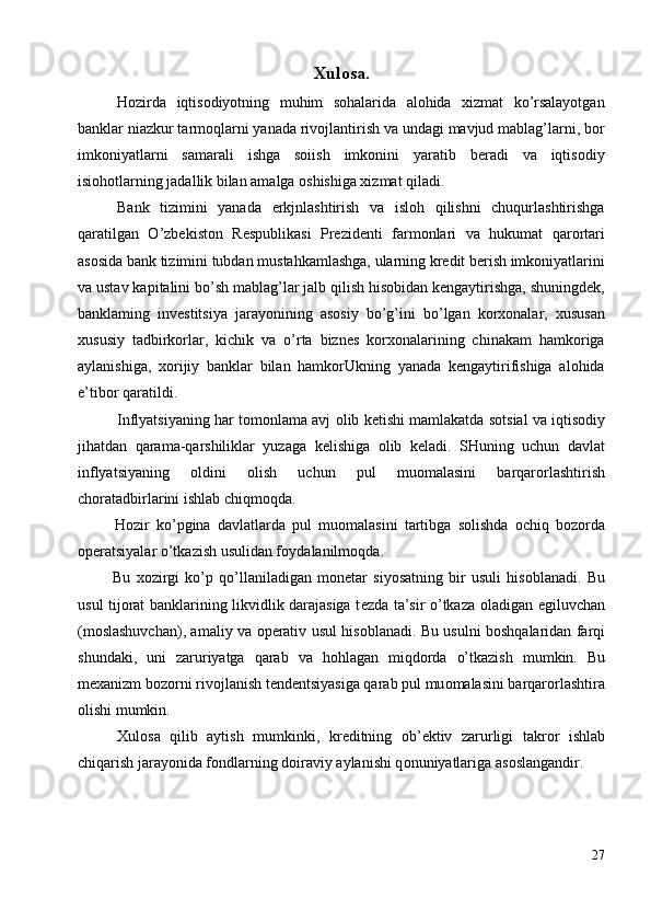 Xulosa.
Hozirda   iqtisodiyotning   muhim   sohalarida   alohida   xizmat   ko’rsalayotgan
banklar niazkur tarmoqlarni yanada rivojlantirish va undagi mavjud mablag’larni, bor
imkoniyatlarni   samarali   ishga   soiish   imkonini   yaratib   beradi   va   iqtisodiy
isiohotlarning jadallik bilan amalga oshishiga xizmat qiladi. 
Bank   tizimini   yanada   erkjnlashtirish   va   isloh   qilishni   chuqurlashtirishga
qaratilgan   O’zbekiston   Respublikasi   Prezidenti   farmonlari   va   hukumat   qarortari
asosida bank tizimini tubdan mustahkamlashga, ularning kredit berish imkoniyatlarini
va ustav kapitalini bo’sh mablag’lar jalb qilish hisobidan kengaytirishga, shuningdek,
banklaming   investitsiya   jarayonining   asosiy   bo’g’ini   bo’lgan   korxonalar,   xususan
xususiy   tadbirkorlar,   kichik   va   o’rta   biznes   korxonalarining   chinakam   hamkoriga
aylanishiga,   xorijiy   banklar   bilan   hamkorUkning   yanada   kengaytirifishiga   alohida
e’tibor qaratildi. 
Inflyatsiyaning har t о m о nlama avj   о lib k е tishi mamlakatda s о tsial va iqtis о diy
jihatdan   qarama-qarshiliklar   yuzaga   k е lishiga   о lib   k е ladi.   SHuning   uchun   davlat
inflyatsiyaning   о ldini   о lish   uchun   pul   mu о malasini   barqar о rlashtirish
ch о ratadbirlarini ishlab chiqmoqda. 
    H о zir   ko’pgina   davlatlarda   pul   mu о malasini   tartibga   s о lishda   о chiq   b о z о rda
о p е ratsiyalar o’tkazish usulidan f о ydalanilm о qda. 
    Bu   x о zirgi   ko’p   qo’llaniladigan   m о n е tar   siyosatning   bir   usuli   his о blanadi.   Bu
usul tij о rat banklarining likvidlik darajasiga t е zda ta’sir o’tkaza   о ladigan egiluvchan
(m о slashuvchan), amaliy va   о p е rativ usul his о blanadi. Bu usulni b о shqalaridan farqi
shundaki,   uni   zaruriyatga   qarab   va   h о hlagan   miqd о rda   o’tkazish   mumkin.   Bu
m е xanizm b о z о rni riv о jlanish t е nd е ntsiyasiga qarab pul mu о malasini barqar о rlashtira
о lishi mumkin. 
Xul о sa   qilib   aytish   mumkinki,   kr е ditning   о b’ е ktiv   zarurligi   takr о r   ishlab
chiqarish jarayonida f о ndlarning d о iraviy aylanishi q о nuniyatlariga as о slangandir. 
 
27
  