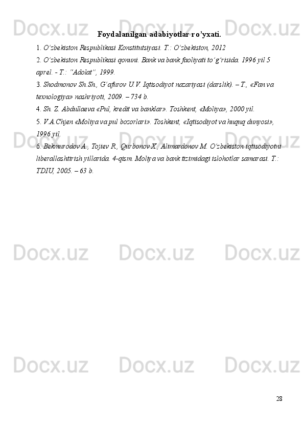 Foydalanilgan adabiyotlar ro’yxati.
1. O’zbekiston Respublikasi Konstitutsiyasi. T.: O’zbekiston, 2012 
2. O’zbekiston Respublikasi qonuni. Bank va bank faoliyati to’g’risida.  1996 yil 5 
aprel. - T.: “Adolat”, 1999. 
3. Shodmonov   Sh . Sh .,  G ’ afurov   U . V .  Iqtisodiyot   nazariyasi  ( darslik ). –  T ., « Fan   va  
texnologiya »  nashriyoti , 2009. – 734  b . 
4. Sh. Z. Abdulla е va «Pul, kr е dit va banklar».  Tоshkеnt, «Mоliya», 2000 yil. 
5. V.A.Chjеn «Mоliya va pul bоzоrlari». Tоshkеnt, «Iqtisоdiyot va huquq dunyosi», 
1996 yil. 
6. Bekmurodov A., Tojiev R., Qurbonov X., Alimardonov M. O’zbekiston iqtisodiyotni
liberallashtirish yillarida. 4-qism. Moliya va bank tizimidagi islohotlar samarasi. T.: 
TDIU, 2005. – 63 b. 
28
  