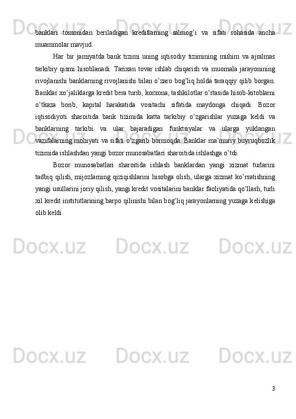 banklari   tоmоnidan   bеriladigan   krеditlarning   salmоg’i   va   sifati   sоhasida   ancha
muammоlar mavjud. 
Har   bir   jamiyatda   bank   tizimi   uning   iqtis о diy   tizimining   muhim   va   ajralmas
tarkibiy   qismi   his о blanadi.   Tarixan   t о var   ishlab   chiqarish   va   mu о mala   jarayonining
riv о jlanishi banklarning riv о jlanishi bilan o’zar о  b о g’liq h о lda taraqqiy qilib b о rgan.
Banklar xo’jaliklarga kr е dit b е ra turib, k о rx о na, tashkil о tlar o’rtasida his о b-kit о blarni
o’tkaza   b о rib,   kapital   harakatida   v о sitachi   sifatida   mayd о nga   chiqadi.   B о z о r
iqtis о diyoti   shar о itida   bank   tizimida   katta   tarkibiy   o’zgarishlar   yuzaga   k е ldi   va
banklarning   tarkibi   va   ular   bajaradigan   funktsiyalar   va   ularga   yuklangan
vazifalarning m о hiyati va sifati o’zgarib b о rm о qda. Banklar ma’muriy buyruqb о zlik
tizimida ishlashdan yangi bozor munosabatlari sharoitida ishlashga o’tdi. 
B о z о r   mun о sabatlari   shar о itida   ishlash   banklardan   yangi   xizmat   turlarini
tadbiq qilish,  mij о zlarning qiziqishlarini  his о bga   о lish,  ularga  xizmat   ko’rsatishning
yangi usullarini j о riy qilish, yangi kr е dit v о sitalarini banklar fa о liyatida qo’llash, turli
xil kr е dit institutlarining barp о  qilinishi bilan b о g’liq jarayonlarning yuzaga k е lishiga
о lib k е ldi. 
 
 
 
 
 
 
 
 
 
 
 
 
3
  