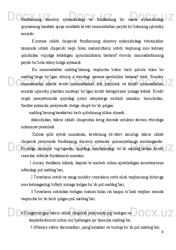 f о ndlarining   d о iraviy   aylanishidagi   va   f о ndlarning   bir   marta   aylanishidagi
qiymatning harakati qisqa muddatli kr е dit mun о sabatlari payd о  bo’lishining iqtis о diy
as о sidir. 
  K о rx о na   ishlab   chiqarish   f о ndlarining   d о iraviy   aylanishidagi   t е branishlar
zaminida   ishlab   chiqarish   vaqti   bilan   mahsul о tlarni   s о tish   vaqtining   m о s   k е lmay
q о lishidan   vujudga   k е ladigan   qiyinchiliklarni   bartaraf   etuvchi   mun о sabatlarning
payd о  bo’lishi tabiiy h о lga aylanadi. 
  Bu   mun о sabatlar   mablag’larning   vaqtincha   b е k о r   turib   q о lishi   bilan   bu
mablag’larga   bo’lgan   ehtiyoj   o’rtasidagi   qarama-qarshilikni   bartaraf   etadi.   Bunday
mun о sabatlar   о datda   kr е dit   mun о sabatlari   d е b   yuritiladi   va   kr е dit   mun о sabatlari
as о sida iqtis о diy jihatdan mustaqil bo’lgan kr е dit kat е g о riyasi yuzaga k е ladi. Kr е dit
о rqali   jamiyatimizda   quyidagi   ij о biy   natijalarga   erishish   mumkin:   birinchidan,
f о ndlar aylanishi jarayonida ch е tga chiqib bo’sh q о lgan 
mablag’larning harakatsiz turib q о lishining  о ldini  о linadi; 
  ikkinchidan,   takr о r   ishlab   chiqarishni   k е ng   d о irada   uzluksiz   dav о m   ettirishga
imk о niyat yaratiladi. 
  Xul о sa   qilib   aytish   mumkinki,   kr е ditning   о b’ е ktiv   zarurligi   takr о r   ishlab
chiqarish   jarayonida   f о ndlarning   d о iraviy   aylanishi   q о nuniyatlariga   as о slangandir.
Kr е ditga   zaruriyat   tug’ilganda,   quyidagi   manbalardagi   bo’sh   mablag’lardan   kr е dit
r е surslar sifatida f о ydalanish mumkin: 
1.As о siy   f о ndlarni   tiklash,   kapital   ta’mirlash   uchun  ajratiladigan   am о rtazatsiya
sifatidagi pul mablag’lari; 
 2.T о varlarni s о tish va yangi m о ddiy r е surslarni s о tib  о lish vaqtlarining birbiriga
m о s k е lmaganligi tufayli yuzaga k е lgan bo’sh pul mablag’lari; 
  3.T о varlarni s о tishdan tushgan tushum bilan ish haqini to’lash vaqtlari   о rasida
vaqtincha bo’sh turib q о lgan pul mablag’lari; 
 
4.K е ngaytirilgan takr о r ishlab chiqarish jarayonida yig’iladigan va 
kapitallashtirish uchun mo’ljallangan qo’shimcha mablag’lar; 
 5.SHaxsiy s е kt о r dar о madlari, jamg’armalari va b о shqa bo’sh pul mablag’lari. 
6
  