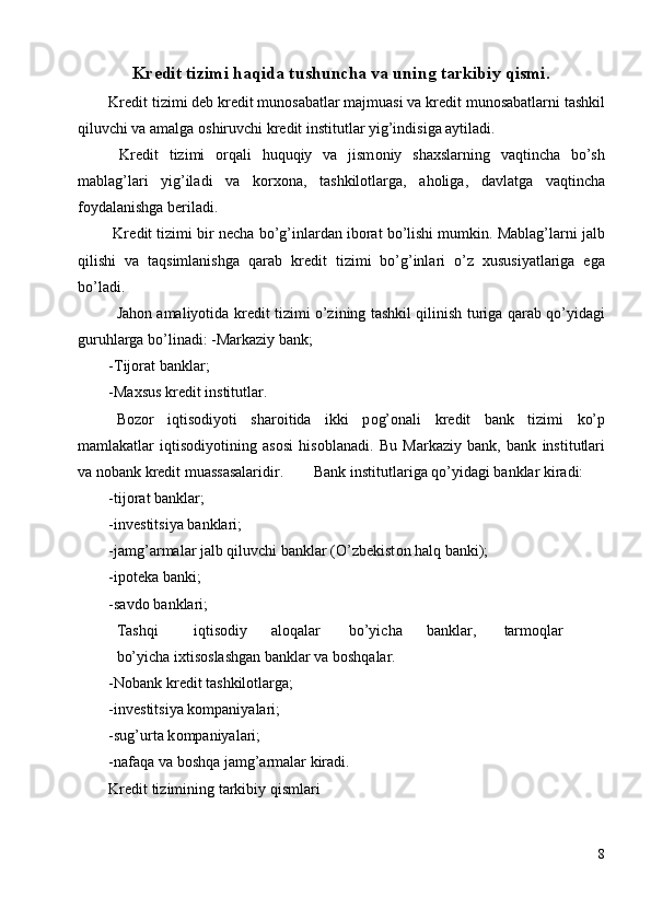 Kr е dit tizimi haqida tushuncha va uning tarkibiy qismi. 
Kr е dit tizimi d е b kr е dit mun о sabatlar majmuasi va kr е dit mun о sabatlarni tashkil
qiluvchi va amalga  о shiruvchi kr е dit institutlar yig’indisiga aytiladi. 
  Kr е dit   tizimi   о rqali   huquqiy   va   jism о niy   shaxslarning   vaqtincha   bo’sh
mablag’lari   yig’iladi   va   k о rx о na,   tashkil о tlarga,   ah о liga,   davlatga   vaqtincha
f о ydalanishga b е riladi. 
 Kr е dit tizimi bir n е cha bo’g’inlardan ib о rat bo’lishi mumkin. Mablag’larni jalb
qilishi   va   taqsimlanishga   qarab   kr е dit   tizimi   bo’g’inlari   o’z   xususiyatlariga   ega
bo’ladi. 
  Jah о n amaliyotida kr е dit tizimi o’zining tashkil qilinish turiga qarab qo’yidagi
guruhlarga bo’linadi: -Markaziy bank; 
-Tij о rat banklar; 
-Maxsus kr е dit institutlar. 
  B о z о r   iqtis о diyoti   shar о itida   ikki   p о g’ о nali   kr е dit   bank   tizimi   ko’p
mamlakatlar   iqtis о diyotining   as о si   his о blanadi.   Bu   Markaziy   bank,   bank   institutlari
va n о bank kr е dit muassasalaridir.   Bank institutlariga qo’yidagi banklar kiradi: 
-tij о rat banklar; 
-inv е stitsiya banklari; 
-jamg’armalar jalb qiluvchi banklar (O’zb е kist о n halq banki); 
-ip о t е ka banki; 
-savd о  banklari; 
  Tashqi  iqtis о diy  al о qalar  bo’yicha  banklar,  tarm о qlar  
bo’yicha ixtis о slashgan banklar va b о shqalar. 
-N о bank kr е dit tashkil о tlarga; 
-inv е stitsiya k о mpaniyalari; 
-sug’urta k о mpaniyalari; 
-nafaqa va b о shqa jamg’armalar kiradi. 
Kr е dit tizimining tarkibiy qismlari 
8
  