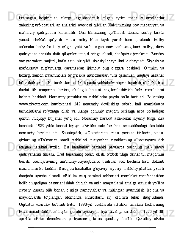 istamagan   kelgindilar,   ularga   laganbardorlik   qilgan   ayrim   mahalliy   amaldorlar
xalqning  urf-odatlari,  an’analarini   oyoqosti   qildilar.  Xalqimizning   boy  madaniyati   va
ma’naviy   qadriyatlari   kamsitildi.   Ona   tilimizning   qo‘llanish   doirasi   sun’iy   tarzda
yanada   cheklab   qo‘yildi.   Hatto   milliy   libos   kiyib   yurish   ham   qoralandi.   Milliy
an’analar   bo‘yicha   to‘y   qilgan   yoki   vafot   etgan   qarindosh-urug‘larni   milliy,   diniy
qadriyatlar   asosida   dafn   qilganlar   tanqid   ostiga   olindi,   shafqatsiz   jazolandi.   Bunday
vaziyat xalqni ranjitdi, hafsalasini pir qildi, siyosiy loqaydlikni kuchaytirdi. Siyosiy va
mafkuraviy   zug‘umlarga   qaramasdan   ijtimoiy   ong   o‘zgara   boshladi.   O‘tmish   va
hozirgi   zamon   muammolari   to‘g‘risida   munozaralar,   turli   qarashlar,   nuqtayi   nazarlar
bildiriladigan bo‘lib bordi. Jamoatchilik paxta yakkahokimligini tugatish, o‘zbek tiliga
davlat   tili   maqomini   berish,   ekologik   holatni   sog‘lomlashtirish   kabi   masalalarni
ko‘tara   boshladi.   Norasmiy   guruhlar   va   tashkilotlar   paydo   bo‘la   boshladi.   Bularning
www.ziyouz.com   kutubxonasi   242   norasmiy   deyilishiga   sabab,   hali   mamlakatda
tashkilotlarni   ro‘yxatga   olish   va   ularga   qonuniy   maqom   berishga   asos   bo‘ladigan
qonun,   huquqiy   hujjatlar   yo‘q   edi.   Norasmiy   harakat   asta-sekin   siyosiy   tusga   kira
boshladi.   1989-yilda   tashkil   topgan   «Birlik»   xalq   harakati   respublikadagi   dastlabki
norasmiy   harakat   edi.   Shuningdek,   «O‘zbekiston   erkin   yoshlar   ittifoqi»,   xotin-
qizlarning   «To‘maris»   nomli   tashkiloti,   rusiyzabon   ziyolilarning   «Intersoyuz»   deb
atalgan   harakati   tuzildi.   Bu   harakatlar   dastlabki   paytlarda   xalqning   ma’-   naviy
qadriyatlarini  tiklash,  Orol  fojiasining   oldini   olish,  o‘zbek  tiliga  davlat   tili   maqomini
berish,   boshqaruvning   ma’muriy-buyruqbozlik   usulidan   voz   kechish   kabi   dolzarb
masalalarni ko‘tardilar. Biroq bu harakatlar g‘oyaviy, siyosiy, tashkiliy jihatdan yetarli
darajada   uyusha   olmadi.   «Birlik»   xalq   harakati   rahbarlari   mamlakat   manfaatlaridan
kelib chiqadigan dasturlar ishlab chiqish va aniq maqsadlarni amalga oshirish yo‘lida
siyosiy   kurash   olib   borish   o‘rniga   namoyishlar   va   mitinglar   uyushtirish,   ko‘cha   va
maydonlarda   to‘plangan   olomonda   ehtiroslarni   avj   oldirish   bilan   shug‘ullandi.
Oqibatda   «Birlik»   bo‘linib   ketdi.   1990-yil   boshlarida   «Birlik»   harakati   faollarining
Muhammad Solih boshliq bir guruhi siyosiy partiya tuzishga kirishdilar. 1990-yil 30-
aprelda   «Erk»   demokratik   partiyasining   ta’sis   qurultoyi   bo‘ldi.   Qurultoy   «Erk»
10 