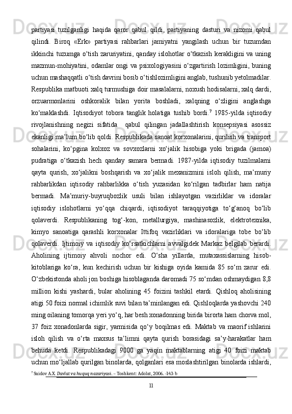 partiyasi   tuzilganligi   haqida   qaror   qabul   qildi,   partiyaning   dasturi   va   nizomi   qabul
qilindi.   Biroq   «Erk»   partiyasi   rahbarlari   jamiyatni   yangilash   uchun   bir   tuzumdan
ikkinchi  tuzumga  o‘tish  zaruriyatini, qanday  islohotlar  o‘tkazish  kerakligini  va  uning
mazmun-mohiyatini, odamlar ongi va psixologiyasini  o‘zgartirish lozimligini, buning
uchun mashaqqatli o‘tish davrini bosib o‘tishlozimligini anglab, tushunib yetolmadilar.
Respublika matbuoti xalq turmushiga doir masalalarni, noxush hodisalarni, xalq dardi,
orzuarmonlarini   oshkoralik   bilan   yorita   boshladi,   xalqning   o‘zligini   anglashga
ko‘maklashdi.   Iqtisodiyot   tobora   tanglik   holatiga   tushib   bordi. 7
  1985-yilda   iqtisodiy
rivojlanishning   negizi   sifatida     qabul   qilingan   jadallashtirish   konsepsiyasi   asossiz
ekanligi ma’lum bo‘lib qoldi. Respublikada sanoat korxonalarini, qurilish va transport
sohalarini,   ko‘pgina   kolxoz   va   sovxozlarni   xo‘jalik   hisobiga   yoki   brigada   (jamoa)
pudratiga   o‘tkazish   hech   qanday   samara   bermadi.   1987-yilda   iqtisodiy   tuzilmalarni
qayta   qurish,   xo‘jalikni   boshqarish   va   xo‘jalik   mexanizmini   isloh   qilish,   ma’muriy
rahbarlikdan   iqtisodiy   rahbarlikka   o‘tish   yuzasidan   ko‘rilgan   tadbirlar   ham   natija
bermadi.   Ma’muriy-buyruqbozlik   usuli   bilan   ishlayotgan   vazirliklar   va   idoralar
iqtisodiy   islohotlarni   yo‘qqa   chiqardi,   iqtisodiyot   taraqqiyotiga   to‘g‘anoq   bo‘lib
qolaverdi.   Respublikaning   tog‘-kon,   metallurgiya,   mashinasozlik,   elektrotexnika,
kimyo   sanoatiga   qarashli   korxonalar   Ittifoq   vazirliklari   va   idoralariga   tobe   bo‘lib
qolaverdi.   Ijtimoiy   va   iqtisodiy   ko‘rsatkichlarni   avvalgidek   Markaz   belgilab   berardi.
Aholining   ijtimoiy   ahvoli   nochor   edi.   O‘sha   yillarda,   mutaxassislarning   hisob-
kitoblariga   ko‘ra,   kun   kechirish   uchun   bir   kishiga   oyida   kamida   85   so‘m   zarur   edi.
O‘zbekistonda aholi jon boshiga hisoblaganda daromadi 75 so‘mdan oshmaydigan 8,8
million   kishi   yashardi,   bular   aholining   45   foizini   tashkil   etardi.   Qishloq   aholisining
atigi 50 foizi normal ichimlik suvi bilan ta’minlangan edi. Qishloqlarda yashovchi 240
ming oilaning tomorqa yeri yo‘q, har besh xonadonning birida birorta ham chorva mol,
37   foiz   xonadonlarda   sigir,   yarmisida   qo‘y   boqilmas   edi.   Maktab   va   maorif   ishlarini
isloh   qilish   va   o‘rta   maxsus   ta’limni   qayta   qurish   borasidagi   sa’y-harakatlar   ham
behuda   ketdi.   Respublikadagi   9000   ga   yaqin   maktablarning   atigi   40   foizi   maktab
uchun mo‘ljallab qurilgan binolarda, qolganlari esa moslashtirilgan binolarda ishlardi,
7
 Saidov A.X.  Davlat va huquq nazariyasi . – Toshkent: Adolat, 2006. -143-b
11 