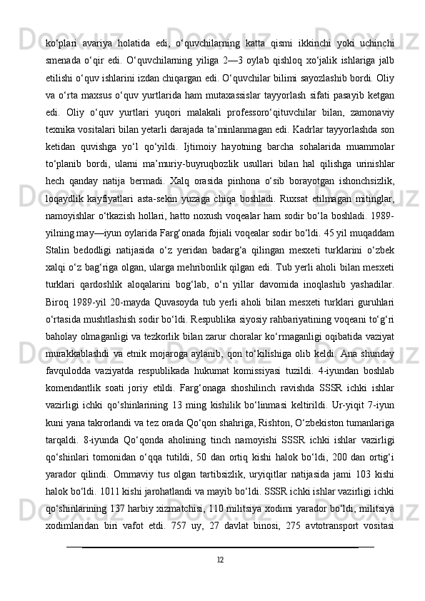 ko‘plari   avariya   holatida   edi,   o‘quvchilarning   katta   qismi   ikkinchi   yoki   uchinchi
smenada   o‘qir   edi.   O‘quvchilarning   yiliga   2—3   oylab   qishloq   xo‘jalik   ishlariga   jalb
etilishi o‘quv ishlarini izdan chiqargan edi. O‘quvchilar bilimi sayozlashib bordi. Oliy
va   o‘rta   maxsus   o‘quv   yurtlarida   ham   mutaxassislar   tayyorlash   sifati   pasayib   ketgan
edi.   Oliy   o‘quv   yurtlari   yuqori   malakali   professoro‘qituvchilar   bilan,   zamonaviy
texnika vositalari bilan yetarli darajada ta’minlanmagan edi. Kadrlar tayyorlashda son
ketidan   quvishga   yo‘l   qo‘yildi.   Ijtimoiy   hayotning   barcha   sohalarida   muammolar
to‘planib   bordi,   ularni   ma’muriy-buyruqbozlik   usullari   bilan   hal   qilishga   urinishlar
hech   qanday   natija   bermadi.   Xalq   orasida   pinhona   o‘sib   borayotgan   ishonchsizlik,
loqaydlik   kayfiyatlari   asta-sekin   yuzaga   chiqa   boshladi.   Ruxsat   etilmagan   mitinglar,
namoyishlar o‘tkazish hollari, hatto noxush voqealar ham sodir bo‘la boshladi. 1989-
yilning may—iyun oylarida Farg‘onada fojiali voqealar sodir bo‘ldi. 45 yil muqaddam
Stalin   bedodligi   natijasida   o‘z   yeridan   badarg‘a   qilingan   mesxeti   turklarini   o‘zbek
xalqi o‘z bag‘riga olgan, ularga mehribonlik qilgan edi. Tub yerli aholi bilan mesxeti
turklari   qardoshlik   aloqalarini   bog‘lab,   o‘n   yillar   davomida   inoqlashib   yashadilar.
Biroq   1989-yil   20-mayda   Quvasoyda   tub   yerli   aholi   bilan   mesxeti   turklari   guruhlari
o‘rtasida mushtlashish sodir bo‘ldi. Respublika siyosiy rahbariyatining voqeani to‘g‘ri
baholay olmaganligi va tezkorlik bilan zarur choralar ko‘rmaganligi oqibatida vaziyat
murakkablashdi   va   etnik   mojaroga   aylanib,   qon   to‘kilishiga   olib   keldi.   Ana   shunday
favqulodda   vaziyatda   respublikada   hukumat   komissiyasi   tuzildi.   4-iyundan   boshlab
komendantlik   soati   joriy   etildi.   Farg‘onaga   shoshilinch   ravishda   SSSR   ichki   ishlar
vazirligi   ichki   qo‘shinlarining   13   ming   kishilik   bo‘linmasi   keltirildi.   Ur-yiqit   7-iyun
kuni yana takrorlandi va tez orada Qo‘qon shahriga, Rishton, O‘zbekiston tumanlariga
tarqaldi.   8-iyunda   Qo‘qonda   aholining   tinch   namoyishi   SSSR   ichki   ishlar   vazirligi
qo‘shinlari   tomonidan   o‘qqa   tutildi,   50   dan   ortiq   kishi   halok   bo‘ldi,   200   dan   ortig‘i
yarador   qilindi.   Ommaviy   tus   olgan   tartibsizlik,   uryiqitlar   natijasida   jami   103   kishi
halok bo‘ldi. 1011 kishi jarohatlandi va mayib bo‘ldi. SSSR ichki ishlar vazirligi ichki
qo‘shinlarining 137 harbiy xizmatchisi, 110 militsiya xodimi yarador bo‘ldi, militsiya
xodimlaridan   biri   vafot   etdi.   757   uy,   27   davlat   binosi,   275   avtotransport   vositasi
12 
