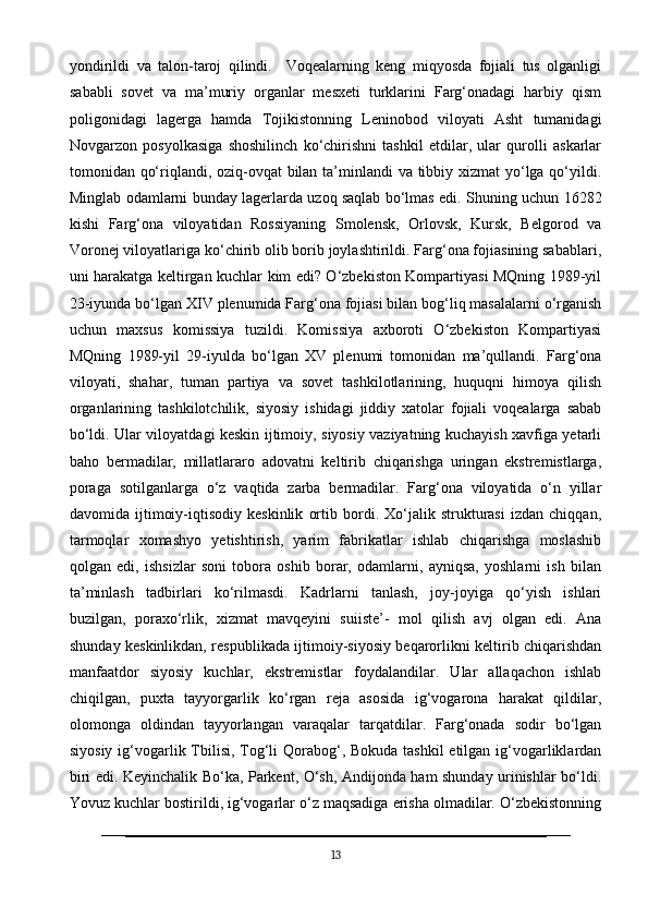 yondirildi   va   talon-taroj   qilindi.     Voqealarning   keng   miqyosda   fojiali   tus   olganligi
sababli   sovet   va   ma’muriy   organlar   mesxeti   turklarini   Farg‘onadagi   harbiy   qism
poligonidagi   lagerga   hamda   Tojikistonning   Leninobod   viloyati   Asht   tumanidagi
Novgarzon   posyolkasiga   shoshilinch   ko‘chirishni   tashkil   etdilar,   ular   qurolli   askarlar
tomonidan qo‘riqlandi, oziq-ovqat  bilan ta’minlandi  va tibbiy xizmat  yo‘lga qo‘yildi.
Minglab odamlarni bunday lagerlarda uzoq saqlab bo‘lmas edi. Shuning uchun 16282
kishi   Farg‘ona   viloyatidan   Rossiyaning   Smolensk,   Orlovsk,   Kursk,   Belgorod   va
Voronej viloyatlariga ko‘chirib olib borib joylashtirildi. Farg‘ona fojiasining sabablari,
uni harakatga keltirgan kuchlar kim edi? O‘zbekiston Kompartiyasi MQning 1989-yil
23-iyunda bo‘lgan XIV plenumida Farg‘ona fojiasi bilan bog‘liq masalalarni o‘rganish
uchun   maxsus   komissiya   tuzildi.   Komissiya   axboroti   O‘zbekiston   Kompartiyasi
MQning   1989-yil   29-iyulda   bo‘lgan   XV   plenumi   tomonidan   ma’qullandi.   Farg‘ona
viloyati,   shahar,   tuman   partiya   va   sovet   tashkilotlarining,   huquqni   himoya   qilish
organlarining   tashkilotchilik,   siyosiy   ishidagi   jiddiy   xatolar   fojiali   voqealarga   sabab
bo‘ldi. Ular viloyatdagi keskin ijtimoiy, siyosiy vaziyatning kuchayish xavfiga yetarli
baho   bermadilar,   millatlararo   adovatni   keltirib   chiqarishga   uringan   ekstremistlarga,
poraga   sotilganlarga   o‘z   vaqtida   zarba   bermadilar.   Farg‘ona   viloyatida   o‘n   yillar
davomida   ijtimoiy-iqtisodiy   keskinlik   ortib   bordi.   Xo‘jalik   strukturasi   izdan   chiqqan,
tarmoqlar   xomashyo   yetishtirish,   yarim   fabrikatlar   ishlab   chiqarishga   moslashib
qolgan   edi,   ishsizlar   soni   tobora   oshib   borar,   odamlarni,   ayniqsa,   yoshlarni   ish   bilan
ta’minlash   tadbirlari   ko‘rilmasdi.   Kadrlarni   tanlash,   joy-joyiga   qo‘yish   ishlari
buzilgan,   poraxo‘rlik,   xizmat   mavqeyini   suiiste’-   mol   qilish   avj   olgan   edi.   Ana
shunday keskinlikdan, respublikada ijtimoiy-siyosiy beqarorlikni keltirib chiqarishdan
manfaatdor   siyosiy   kuchlar,   ekstremistlar   foydalandilar.   Ular   allaqachon   ishlab
chiqilgan,   puxta   tayyorgarlik   ko‘rgan   reja   asosida   ig‘vogarona   harakat   qildilar,
olomonga   oldindan   tayyorlangan   varaqalar   tarqatdilar.   Farg‘onada   sodir   bo‘lgan
siyosiy ig‘vogarlik Tbilisi, Tog‘li Qorabog‘, Bokuda tashkil  etilgan ig‘vogarliklardan
biri edi. Keyinchalik Bo‘ka, Parkent, O‘sh, Andijonda ham shunday urinishlar bo‘ldi.
Yovuz kuchlar bostirildi, ig‘vogarlar o‘z maqsadiga erisha olmadilar. O‘zbekistonning
13 
