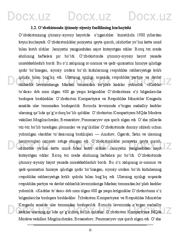             1.2. O zbekistonda ijtimoiy-siyosiy faollikning kuchayishiʻ
O‘zbekistonning   ijtimoiy-siyosiy   hayotida     o’zgarishlar     kuzatilishi   1980   yillardan
keyin kuchayadi.   O‘zbekistonliklar jamiyatni qayta qurish, islohotlar yo‘lini katta umid
bilan   kutib   oldilar.   Jamiyatni   yangiiashdan   najot   kutayotgan   edilar.   Biroq   tez   orada
aholining   hafsalasi   pir   bo‘ldi.   O‘zbekistonda   ijtimoiy-siyosiy   hayot   yanada
murakkablashib bordi. Bu o‘z xalqining or-nomusi va qadr-qimmatini himoya qilishga
qodir   bo‘lmagan,   siyosiy   irodasi   bo‘sh   kishilarning   respublika   rahbariyatiga   kelib
qolishi   bilan   bog‘liq   edi.   Ularning   ojizligi   orqasida   respublika   partiya   va   davlat
rahbarlik   lavozimlariga   Markaz   tomonidan   ko‘plab   kadrlar   yuborildi.   «Kadrlar
to‘dasi»   deb   nom   olgan   400   ga   yaqin   kelgindilar   O‘zbekistonni   o‘z   bilganlaricha
boshqara   boshladilar.   O’zbekiston   Kompartiyasi   va   Respublika   Ministrlar   Kengashi
amalda   ular   tomonidan   boshqarildi.   Birinchi   lavozimda   o‘tirgan   mahalliy   kadrlar
ularning qo‘lida qo‘g‘irchoq bo‘lib qoldilar. O‘zbekiston Kompartiyasi MQda Moskva
vakillari Mogilnichenko, Bessarabov, Ponomaryov uya qurib olgan edi. O‘sha yillarda
tez-tez bo‘lib turadigan plenumlar va yig‘ilishlar O‘zbekistonda doimiy ishlash uchun
yuborilgan   «kadrlar   to‘dasi»ning   boshliqlari   —   Anishev,   Ogarek,   Satin   va   ularning
hamtovoqlari   nazorati   ostiga   olingan   edi.   O‘zbekistonliklar   jamiyatni   qayta   qurish,
islohotlar   yo‘lini   katta   umid   bilan   kutib   oldilar.   Jamiyatni   yangiiashdan   najot
kutayotgan   edilar.   Biroq   tez   orada   aholining   hafsalasi   pir   bo‘ldi.   O‘zbekistonda
ijtimoiy-siyosiy   hayot   yanada   murakkablashib   bordi.   Bu   o‘z   xalqining   or-nomusi   va
qadr-qimmatini   himoya   qilishga   qodir   bo‘lmagan,   siyosiy   irodasi   bo‘sh   kishilarning
respublika   rahbariyatiga   kelib   qolishi   bilan   bog‘liq   edi.   Ularning   ojizligi   orqasida
respublika partiya va davlat rahbarlik lavozimlariga Markaz tomonidan ko‘plab kadrlar
yuborildi. «Kadrlar to‘dasi» deb nom olgan 400 ga yaqin kelgindilar O‘zbekistonni o‘z
bilganlaricha boshqara boshladilar. Î'zbekiston Kompartiyasi va Respublika Ministrlar
Kengashi   amalda   ular   tomonidan   boshqarildi.   Birinchi   lavozimda   o‘tirgan   mahalliy
kadrlar ularning qo‘lida qo‘g‘irchoq bo‘lib qoldilar. O‘zbekiston Kompartiyasi MQda
Moskva vakillari Mogilnichenko, Bessarabov, Ponomaryov uya qurib olgan edi. O‘sha
15 