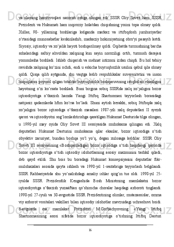 va   ularning   hamtovoqlari   nazorati   ostiga   olingan   edi.   SSSR   Oliy   Soveti   ham,   SSSR
Prezidenti   va   Hukumati   ham   inqiroziy   holatdan  chiqishning   yoiini   topa   olmay   qoldi.
Xullas,   90-   yillaming   boshlariga   kelganda   markaz   va   ittifoqdosh   jumhuriyatlar
o‘rtasidagi  munosabatlar  keskinlashib, markaziy hokimiyatning obro'yi pasayib ketdi.
Siyosiy, iqtisodiy va xo‘jalik hayoti boshqarilmay qoldi. Oqibatda turmushning barcha
sohalaridagi   salbiy   ahvoldan   xalqning   kun   sayin   noroziligi   ortib,   turmush   darajasi
yomonlasha boshladi. Ishlab chiqarish va mehnat intizomi izdan chiqdi. Bu hol tabiiy
ravishda xalqning ko‘zini ochdi, endi u eskicha buyruqbozlik usulini qabul qila olmay
qoldi.   Qisqa   qilib   aytganda,   shu   vaqtga   kelib   respublikalar   suverenitetini   va   inson
huquqlarini poymol qilgan totalitär buyruqbozlik boshqaruvining istiqbolsiz ekanligini
hayotning   o‘zi   ko‘rsata   boshladi.   Buni   birgina   sobiq   SSSRda   xalq   xo‘jaligini   bozor
iqtisodiyotiga   o‘tkazish   hamda   Yangi   Ittifoq   Shartnomasi   tayyorlash   borasidagi
natijasiz   qadamlarda   hfim   ko‘rsa   bo‘ladi.   Shuni   aytish   kerakki,   sobiq   Ittifoqda   xalq
xo‘jaligini   bozor   iqtisodiga   o‘tkazish   masalasi   1987-yili   xalq   deputatlari   II   syezdi
qarori va iqtisodiyotni sog‘lomlashtirishga qaratilgan Hukumat Dasturida tilga olingan,
u   1990-yil   may   oyida   Oliy   Sovet   III   sessiyasida   muhokama   qilingan   edi.   Xalq
deputatlari   Hukumat   Dasturini   muhokama   qilar   ekanlar,   bozor   iqtisodiga   o‘tish
obyektiv   zaruriyat,   bundan   boshqa   yo‘l   yo‘q,   degan   xulosaga   keldilar.   SSSR   Oliy
Soveti   III   sessiyasining   «Boshqariladigan   bozor   iqtisodiga   o‘tish   haqida»gi   qarorida
bozor   iqtisodiyotiga   o‘tish   iqtisodiy   islohotlaming   asosiy   mazmunini   tashkil   qiladi,
deb   qayd   etildi.   Shu   bois   bu   boradagi   Hukumat   konsepsiyasini   deputatlar   fikr-
mulohazalari   asosida   qayta   ishlash   va   1990-yil   1-sentabriga   tayyorlash   belgilandi.
SSSR   Rahbariyatida   shu   yo‘nalishdagi   amaliy   ishlar   qizg‘in   tus   oldi.   1990-yil   25-
iyulda   SSSR   Prezidentlik   Kengashida   Bosh   Ministming   mamlakatni   bozor
iqtisodiyotiga   o‘tkazish   yuzaáftían   qo‘shimcha   choralar   haqidagi   axboroti   tinglandi.
1990-yil  27-iyuli va 30-avgustida SSSR Prezidentining olimlar, mutaxassislar,  omma
viy axborot vositalari vakillari bilan iqtisodiy islohotlar mavzuidagi uchrashuvi boidi.
6-avgustda   esa   mamlakat   Prezidenti   M.Gorbachyovning   «Yangi   Ittifoq
Shartnomasining   asosi   sifatida   bozor   iqtisodiyotiga   o‘tishning   Ittifoq   Dasturi
16 
