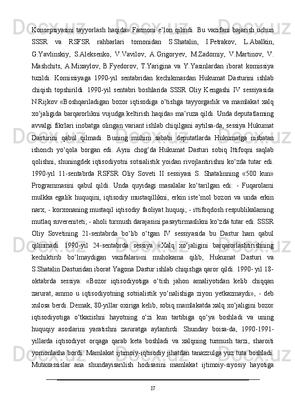 Konsepsiyasini   tayyorlash  haqida» Farmoni  e’lon  qilindi.  Bu  vazifani  bajarish  uchun
SSSR   va   RSFSR   rahbarlari   tomonidan   S.Shatalin,   I.Petrakov,   L.Abalkin,
G.Yavlinskiy,   S.Aleksenko,   V.Vavilov,   A.Grigoryev,   M.Zadomiy,   V.Martinov,   V.
Mashchits,   A.Mixaylov,   B.Fyedorov,   T.Yarigina   va   Y.Yasinlardan   iborat   komissiya
tuzildi.   Komissiyaga   1990-yil   sentabridan   kechikmasdan   Hukumat   Dasturini   ishlab
chiqish   topshirildi.   1990-yil   sentabri   boshlarida   SSSR   Oliy   Kengashi   IV   sessiyasida
N.Rijkov   «Boshqariladigan   bozor   iqtisodiga   o‘tishga   tayyorgarlik   va   mamlakat   xalq
xo‘jaligida barqarorlikni vujudga keltirish haqida» ma’ruza qildi. Unda deputatlaming
avvalgi fikrlari inobatga olingan variant ishlab chiqilgani aytilsa-da, sessiya Hukumat
Dasturini   qabul   qilmadi.   Buning   muhim   sababi   deputatlarda   Hukumatga   nisbatan
ishonch   yo‘qola   borgan   edi.   Ayni   chog‘da   Hukumat   Dasturi   sobiq   Ittifoqni   saqlab
qolishni, shuningdek  iqtisodiyotni  sotsialistik  yoidan rivojlantirishni  ko‘zda tutar  edi.
1990-yil   11-sentabrda   RSFSR   Oliy   Soveti   II   sessiyasi   S.   Shatalinning   «500   kun»
Programmasini   qabul   qildi.   Unda   quyidagi   masalalar   ko‘tarilgan   edi:   -   Fuqarolami
mulkka   egalik   huquqini,   iqtisodiy   mustaqillikni,   erkin   iste’mol   bozori   va   unda   erkin
narx; - korxonaning mustaqil iqtisodiy faoliyat huquqi; - ittifoqdosh respublikalaming
mutlaq suvereniteti; - aholi turmush darajasini pasaytirmaslikni ko‘zda tutar edi. SSSR
Oliy   Sovetining   21-sentabrda   bo‘lib   o‘tgan   IV   sessiyasida   bu   Dastur   ham   qabul
qilinmadi.   1990-yil   24-sentabrda   sessiya   «Xalq   xo‘jaligini   barqarorlashtirishning
kechiktirib   bo‘lmaydigan   vazifalari»ni   muhokama   qilib,   Hukumat   Dasturi   va
S.Shatalin Dasturidan iborat Yagona Dastur ishlab chiqishga qaror qildi. 1990- yil 18-
oktabrda   sessiya:   «Bozor   iqtisodiyotiga   o‘tish   jahon   amaliyotidan   kelib   chiqqan
zarurat,   ammo   u   iqtisodiyotning   sotsialistik   yo‘nalishiga   ziyon   yetkazmaydi»,   -   deb
xulosa berdi. Demak, 80-yillar oxiriga kelib, sobiq mamlakatda xalq xo‘jaligini bozor
iqtisodiyotiga   o‘tkazishni   hayotning   o‘zi   kun   tartibiga   qo‘ya   boshladi   va   uning
huquqiy   asoslarini   yaratishni   zaruratga   aylantirdi.   Shunday   boisa-da,   1990-1991-
yillarda   iqtisodiyot   orqaga   qarab   keta   boshladi   va   xalqning   turmush   tarzi,   sharoiti
yomonlasha bordi. Mamlakat ijtimoiy-iqtisodiy jihatdan tanazzulga yuz tuta boshladi.
Mutaxassislar   ana   shundayisarilish   hodisasini   mamlakat   ijtimoiy-siyosiy   hayotiga
17