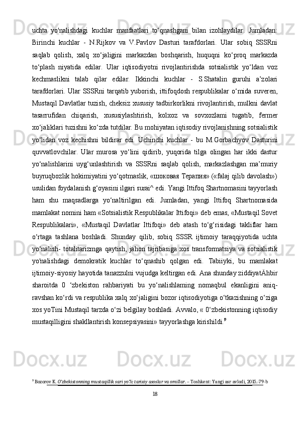 uchta   yo'nalishdagi   kuchlar   manfaatlari   to‘qnashgani   bilan   izohlaydilar.   Jumladan:
Birinchi   kuchlar   -   N.Rijkov   va   V.Pavlov   Dasturi   tarafdorlari.   Ular   sobiq   SSSRni
saqlab   qolish,   xalq   xo‘jaligini   markazdan   boshqarish,   huquqni   ko‘proq   markazda
to‘plash   niyatida   edilar.   Ular   iqtisodiyotni   rivojlantirishda   sotsialistik   yo‘ldan   voz
kechmaslikni   talab   qilar   edilar.   Ikkinchi   kuchlar   -   S.Shatalin   guruhi   a’zolari
tarafdorlari. Ular  SSSRni tarqatib yuborish, ittifoqdosh respublikalar  o‘mida suveren,
Mustaqil  Davlatlar tuzish, cheksiz  xususiy tadbirkorlikni rivojlantirish, mulkni davlat
tasarrufidan   chiqarish,   xususiylashtirish,   kolxoz   va   sovxozlami   tugatib,   fermer
xo‘jaliklari tuzishni ko‘zda tutdilar. Bu mohiyatan iqtisodiy rivojlanishning sotsialistik
yo‘lidan   voz   kechishni   bildirar   edi.   Uchinchi   kuchlar   -   bu   M.Gorbachyov   Dasturini
quvvatlovchilar.   Ular   murosa   yo‘lini   qidirib,   yuqorida   tilga   olingan   har   ikki   dastur
yo‘nalishlarini   uyg‘unlashtirish   va   SSSRni   saqlab   qolish,   markazlashgan   ma’muriy
buyruqbozlik hokimiyatini yo‘qotmaslik, «шоковая Терапия» («falaj qilib davolash»)
usulidan foydalanish g‘oyasini ilgari surai^ edi. Yangi Ittifoq Shartnomasini tayyorlash
ham   shu   maqsadlarga   yo‘naltirilgan   edi.   Jumladan,   yangi   Ittifoq   Shartnomasida
mamlakat nomini ham «Sotsialistik Respublikalar Ittifoqi» deb emas, «Mustaqil Sovet
Respublikalari»,   «Mustaqil   Davlatlar   Ittifoqi»   deb   atash   to‘g‘risidagi   takliflar   ham
o‘rtaga   tashlana   boshladi.   Shunday   qilib,   sobiq   SSSR   ijtimoiy   taraqqiyotida   uchta
yo‘nalish-   totalitarizmga   qaytish,   jahon   tajribasiga   xos   transformatsiya   va   sotsialistik
yo'nalishdagi   demokratik   kuchlar   to‘qnashib   qolgan   edi.   Tabiiyki,   bu   mamlakat
ijtimoiy-siyosiy hayotida tanazzulni vujudga keltirgan edi. Ana shunday ziddiyatÄhbir
sharoitda   0   ‘zbekiston   rahbariyati   bu   yo‘nalishlaming   nomaqbul   ekanligini   aniq-
ravshan ko‘rdi va respublika xalq xo‘jaligini bozor iqtisodiyotiga o‘tkazishning o‘ziga
xos yoTini Mustaqil tarzda o‘zi belgilay boshladi. Avvalo, « 0‘zbekistonning iqtisodiy
mustaqilligini shakllantirish konsepsiyasini» tayyorlashga kirishildi. 9
9
 Bozorov K.  O‘zbekistonning mustaqillik sari yo‘li: tarixiy asoslar va omillar . – Toshkent: Yangi asr avlodi, 2015.-79-b
18 