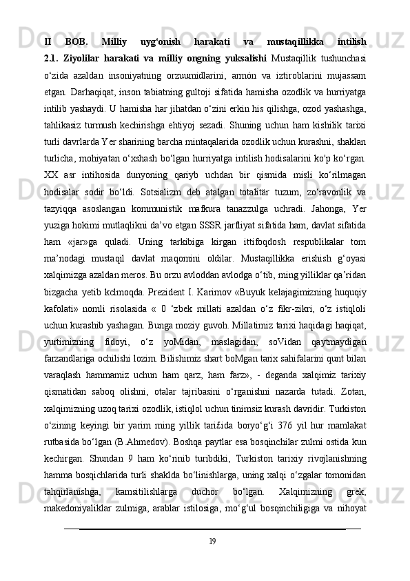 II   BOB.   Milliy   uyg‘onish   harakati   va   mustaqillikka   intilish
2.1.   Ziyolilar   harakati   va   milliy   ongning   yuksalishi   Mustaqillik   tushunchasi
o‘zida   azaldan   insoniyatning   orzuumidlarini,   armón   va   iztiroblarini   mujassam
etgan.  Darhaqiqat,  inson  tabiatning  gultoji  sifatida  hamisha   ozodlik  va  hurriyatga
intilib yashaydi. U hamisha har jihatdan o‘zini erkin his qilishga, ozod yashashga,
tahlikasiz   turmush   kechirishga   ehtiyoj   sezadi.   Shuning   uchun   ham   kishilik   tarixi
turli davrlarda Yer sharining barcha mintaqalarida ozodlik uchun kurashni, shaklan
turlicha, mohiyatan o‘xshash bo‘lgan hurriyatga intilish hodisalarini ko'p ko‘rgan.
XX   asr   intihosida   dunyoning   qariyb   uchdan   bir   qismida   misli   ko‘rilmagan
hodisalar   sodir   bo‘ldi.   Sotsializm   deb   atalgan   totalitär   tuzum,   zo‘ravonlik   va
tazyiqqa   asoslangan   kommunistik   mafkura   tanazzulga   uchradi.   Jahonga,   Yer
yuziga hokimi mutlaqlikni da’vo etgan SSSR jarfliyat sifatida ham, davlat sifatida
ham   «jar»ga   quladi.   Uning   tarkibiga   kirgan   ittifoqdosh   respublikalar   tom
ma’nodagi   mustaqil   davlat   maqomini   oldilar.   Mustaqillikka   erishish   g‘oyasi
xalqimizga azaldan meros. Bu orzu avloddan avlodga o‘tib, ming yilliklar qa’ridan
bizgacha   yetib  kclmoqda.   Prezident   I.  Karimov   «Buyuk  kelajagimizning   huquqiy
kafolati»   nomli   risolasida   «   0   ‘zbek   millati   azaldan   o‘z   fikr-zikri,   o‘z   istiqloli
uchun kurashib yashagan. Bunga moziy guvoh. Millatimiz tarixi haqidagi haqiqat,
yurtimizning   fidoyi,   o‘z   yoMidan,   maslagidan,   soVidan   qaytmaydigan
farzandlariga ochilishi lozim. Bilishimiz shart boMgan tarix sahifalarini qunt bilan
varaqlash   hammamiz   uchun   ham   qarz,   ham   farz»,   -   deganda   xalqimiz   tarixiy
qismatidan   saboq   olishni,   otalar   tajribasini   o‘rganishni   nazarda   tutadi.   Zotan,
xalqimizning uzoq tarixi ozodlik, istiqlol uchun tinimsiz kurash davridir. Turkiston
o‘zining   keyingi   bir   yarim   ming   yillik   tari£ida   boryo‘g‘i   376   yil   hur   mamlakat
rutbasida bo‘lgan (B.Ahmedov). Boshqa paytlar esa bosqinchilar zulmi ostida kun
kechirgan.   Shundan   9   ham   ko‘rinib   turibdiki,   Turkiston   tarixiy   rivojlanishning
hamma bosqichlarida turli shaklda bo‘linishlarga, uning xalqi o‘zgalar tomonidan
tahqirlanishga,   kamsitilishlarga   duchor   bo‘lgan.   Xalqimizning   grek,
makedoniyaliklar   zulmiga,   arablar   istilosiga,   mo‘g‘ul   bosqinchiligiga   va   nihoyat
19 
