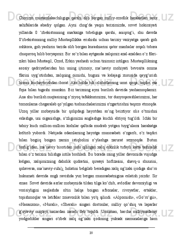 Chorizm   mustamlakachiligiga   qarshi   olib   borgan   milliy-ozodlik   harakatlari   tarix
sahifalarida   abadiy   qolgan.   Ayni   chog‘da   yaqin   tariximizda,   sovet   hokimiyati
yillarida   0   ‘zbekistonning   markazga   tobeligiga   qarshi,   aniqrog‘i,   shu   davrda
0‘zbekistonning   milliy   Mustaqillikka   erishishi   uchun   tarixiy   vaziyatga   qarab   goh
oshkora, goh yashirin tarzda olib borgan kurashiarini qator manbalar orqali tobora
chuqurroq bilib boryapmiz. Bir so‘z bilan aytganda xalqimiz azal-azaldan o‘z fikri-
zikri bilan Mustaqil, Ozod, Erkin yashash uchun tinimsiz intilgan. Mustaqillikning
asosiy   qadriyatlaridan   bin   uning   ijtimoiy,   ma’naviy   mohiyati   bevosita   omma
fikrini   uyg’otishdan,   xalqning   oimishi,   buguni   va   kelajagi   xususida   qayg’urish
hissini kuchaytirishdan iborat. Aks holda tub islohotlaming umri qisqa, taqdiri esa
fojia   bilan   tugashi   mumkin.   Biz   tarixning   ayni   burilish   davrida   yashamoqdamiz.
Ana shu burilish nuqtasining o‘ziyoq tafakkurimizni, tor dunyoqarashlarimizni, har
tomonlama chegaralab qo‘yilgan tushunchalarimizni o'zgartirishni taqozo etmoqda.
Uzoq   yillar   mobaynida   bir   qolipdagi   hayotdan   so‘ng   beixtiyor   olis   o‘tmishni
eslashga,   uni   oiganishga,   o‘zligimizni   anglashga   kuchli   ehtiyoj   tug‘ildi.   Ichki   bir
tabiiy   kuch   million-million   kishilar   qalbida   mudrab   yotgan   tuyg‘ulami   harakatga
keltirib   yubordi.   Natijada   odamlaming   hayotga   munosabati   o’zgarib,   o‘z   taqdiri
bilan   bogiiq   boigan   zamin   istiqbolini   o‘ylashga   zarurat   sezmoqda.   Butun
borlig‘idan,  ma’naviy   bisotidan   judo   qilingan  xalq   erkinlik   tufayli   katta   tashnalik
bilan o‘z tarixini bilishga intila boshladi. Bu borada ming yillar davomida vujudga
kelgan,   xalqimizning   daholik   qudratini,   quwayi   hofizasini,   shavq-u   shuurini,
qolaversa, ma’naviy-ruhi)¿ holatini belgilab beradigan xalq og’zaki ijodiga sho‘ro
hukumati  davrida  ongli   ravishda  yuz bergan  munosabatnigina  eslatish   joizdir.  Sir
emas. Sovet davrida asrlar mobaynida tildan tilga ko’chib, avlodlar davomiyligi va
vorisiyligini   saqlashda   oltin   halqa   boigan   afsonalar,   rivoyatlar,   ertaklar,
topishmoqlar   va   latifalar   zoiavonlik   bilan   yo'q   qilindi.   «Alpomish»,   «Go‘ro‘gii»,
«Hasanxon»,   «Nurali»,   «Sherali»   singari   dostonlar,   milliy   qo’shiq   va   laparlar
g’oyaviy   nuqtayi   nazardan   zararli   deb   topildi.   Umuman,   barcha   milliymadaniy
yodgorliklar   singari   o'zbek   xalq   og’zaki   ijodining   yuksak   namunalariga   ham
20 