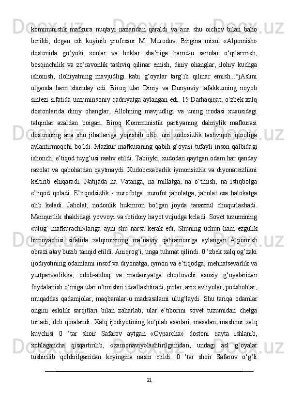 kommunistik   mafkura   nuqtayi   nazaridan   qaraldi   va   ana   shu   oichov   bilan   baho
berildi,   degan   edi   kuyinib   professor   M.   Murodov.   Birgina   misol   «Alpomish»
dostonida   go‘yoki   xonlar   va   beklar   sha’niga   hamd-u   sanolar   o‘qilarmish,
bosqinchilik   va   zo’ravonlik   tashviq   qilinar   emish,   diniy   ohanglar,   ilohiy   kuchga
ishonish,   ilohiyatning   mavjudligi   kabi   g‘oyalar   targ‘ib   qilinar   emish...*jAslini
olganda   ham   shunday   edi.   Biroq   ular   Diniy   va   Dunyoviy   tafakkuming   noyob
sintezi sifatida umuminsoniy qadriyatga aylangan edi. 15 Darhaqiqat, o‘zbek xalq
dostonlarida   diniy   ohanglar,   Allohning   mavjudligi   va   uning   irodasi   xususidagi
talqinlar   azaldan   boigan.   Biroq   Kommunistik   partiyaning   dahriylik   mafkurasi
dostonning   ana   shu   jihatlariga   yopishib   olib,   uni   xudosizlik   tashviqoti   quroliga
aylantirmoqchi  bo‘ldi.  Mazkur  mafkuraning  qabih  g‘oyasi   tufayli  inson   qalbidagi
ishonch, e’tiqod tuyg‘usi raahv etildi. Tabiiyki, xudodan qaytgan odam har qanday
razolat   va   qabohatdan   qaytmaydi.   Xudobexabarlik   iymonsizlik   va   diyonatsizlikni
keltirib   ehiqaradi.   Natijada   na   Vatanga,   na   millatga,   na   o‘tmish,   na   istiqbolga
e’tiqod   qoladi.   E’tiqodsizlik   -   xurofotga,   xurofot   jaholatga,   jaholat   esa   halokatga
olib   keladi.   Jaholat,   nodonlik   hukmron   bo'lgan   joyda   tanazzul   chuqurlashadi.
Manqurtlik shaklidagi yovvoyi va ibtidoiy hayot vujudga keladi. Sovet tuzumining
«ulug‘   mafkurachi»lariga   ayni   shu   narsa   kerak   edi.   Shuning   uchun   ham   ezgulik
himoyachisi   sifatida   xalqimizning   ma’naviy   qahramoniga   aylangan   Alpomish
obrazi atay buzib tanqid etildi. Aniqrog‘i, unga tuhmat qilindi. 0 ‘zbek xalq og’zaki
ijodiyotining odamlami insof va diyonatga, iymon va e’tiqodga, mehnatsevarlik va
yurtparvarlikka,   odob-axloq   va   madaniyatga   chorlovchi   asosiy   g‘oyalaridan
foydalanish o‘miga ular o’tmishni ideallashtiradi, pirlar, aziz avliyolar, podshohlar,
muqaddas   qadamjolar,   maqbaralar-u   madrasalami   ulug‘laydi.   Shu   tariqa   odamlar
ongini   eskilik   sarqitlari   bilan   zaharlab,   ular   e’tiborini   sovet   tuzumidan   chetga
tortadi, deb qoralandi. Xalq ijodiyotining ko‘plab asarlari, masalan, mashhur  xalq
kuychisi   0   ‘tar   shoir   Safarov   aytgan   «Oyparcha»   dostoni   qayta   ishlanib,
xohlagancha   qisqartirilib,   «zamonaviy»lashtirilganidan,   undagi   asl   g‘oyalar
tushirilib   qoldirilganidan   keyingina   nashr   etildi.   0   ‘tar   shoir   Safarov   o‘g‘li
21 