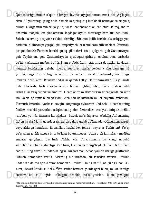 Qorabaxshiga kitobni o‘qitib o‘ksigan, bu men aytgan doston emas, deb yig‘lagan
ekan. 30-yillardagi qatag’onda o‘zbek   xalqining eng iste’dodli namoyandalari yo‘q
qilindi. Ularga turli ayblar qo’yilib, har xil bahonalar bilan qatl etildi. Biroq, sho‘ro
tuzumini maqtab, «xalqlar otasi»ni kuylagan ayrim shoirlarga ham kun berilmadi.
Sababi,   ularning   beqiyos   iste’dod   ekanligi.   Bir   kun   kelib   baribir   o‘z   xalqiga   yon
bosishini oldindan payqagan qizil imperiyachilar ulami ham otib tashladi. Xususan,
dehqonobodlik   Farmon   baxshi   quloq   qilinishini   sezib   qolgach,   goh   Surxondaryo,
goh   Tojikiston,   goh   Qashqadaryoda   qishloqma-qishloq,   ovulma-ovul   darbadar
bo‘lib  yashashga   majbur   bo‘ldi.  Ham  o‘zbek,  ham  tojik  tilida  dostonlar   kuylagan
Farmon   baxshining   bebaho   merosi   yozib   olinmadi.   Bedodlik   shu   darajaga   16
yetdiki,   unga   o‘z   qishlog‘iga   kelib   o‘lishga   ham   ruxsat   berishmadi,   xoki   o‘zga
joylarda qolib ketdi. Bunday hodisalar qariyb 130 yillik mustamlakachilik yillarida
turli   sohalarda,   turli   shakllarda   yuz   bergan.   Qatag‘onlar,   mahv   etishlar,   otib
tashlashlar xalq ruhiyatini sindirdi. Odamlar bu mislsiz qirg‘inlar natijasida bir umr
tahlika   va   qo‘rquv   bilan   yashadi.   Ana   shu   hadiksirash   millat   hayotini   zaharladi.
Turmush  lazzatini,   yashash   zavqini  zaqqumga   aylantirdi.  Jadidchilik   harakatining
faollari,   ma’rifatparvarlar,   xalqimizning   chin   farzandlari   ona   yurt   istiqloli,   millat
istiqboli   yo‘lida   tinimsiz   kurashdilar.   Buyuk   ma’rifatparvar   Abdulla   Avloniyning
fig‘on va dard to‘la quyidagi satrlariga befarq qarab bo‘lmaydi: «Xonumoni xarob,
boyqushlarga   hamdam,   farzandlari   haykaldek   jonsiz,   vayrona   Turkiston!   Yo‘q,
yo‘q sahni jonlik janoza birla to‘lgan buyuk mozor! Unga o iik kimsalar - madfun
zindalar   qo‘yilgan.   Bu   tirik   o‘liklar   edi.   Turkistonning   bu   kungi   noqobil
avlodlaridir.   Uning   ahvoliga   Yer   ham,   Osmon   ham   yig‘laydi.   U   ham   faqir,   ham
haqir. Uning ahvoli chindan-da og‘ir. Bir tarafdan behad yomon dardga giriftorlik,
ikkinchi   tomondan   xorlik.   Marizing   bir   tarafdan,   bir   tarafdan   xorsan   -   millat,
Badandan doimo qon oldurar bemorsan - millat! Uning na tili, na qulog‘i bor. U -
surat,  devor!   Mudhish   hoi!»   10
Bu   satrlar   bezovta   yurak  qoni   bilan,   millat   dardiga
darmon   bo‘lish   ilinjida   to‘kilgan   achchiq   ko‘z   yoshlari   bilan   yozilgan.
10
 O‘zbekiston Respublikasi Oliy Majlisi Qonunchilik palatasi rasmiy axborotlari. – Toshkent: 1985–1991 yillar arxiv 
materiallari. -46-48bb
22 