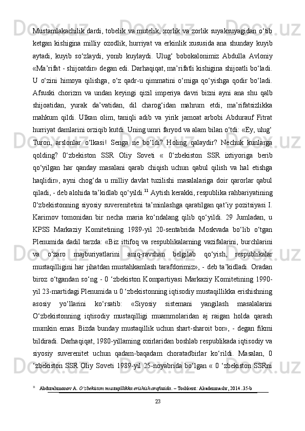 Mustamlakachilik dardi, tobelik va mutelik, xorlik va zorlik suyaksuyagidan o‘tib
ketgan   kishigina   milliy   ozodlik,   hurriyat   va   erkinlik   xususida   ana   shunday   kuyib
aytadi,   kuyib   so‘zlaydi,   yonib   kuylaydi.   Ulug‘   bobokalonimiz   Abdulla   Avloniy
«Ma’rifat - shijoatdir» degan edi. Darhaqiqat, ma’rifatli kishigina shijoatli bo‘ladi.
U   o‘zini   himoya   qilishga,   o‘z   qadr-u   qimmatini   o‘miga   qo‘yishga   qodir   bo‘ladi.
Afsuski   chorizm   va   undan   keyingi   qizil   imperiya   davri   bizni   ayni   ana   shu   qalb
shijoatidan,   yurak   da’vatidan,   dil   charog‘idan   mahrum   etdi,   ma’rifatsizlikka
mahkum   qildi.   Ulkan   olim,   taniqli   adib   va   yirik   jamoat   arbobi   Abdurauf   Fitrat
hurriyat damlarini orziqib kutdi. Uning umri faryod va alam bilan o‘tdi: «Ey, ulug‘
Turon,   arslonlar   o‘lkasi!   Senga   ne   bo‘ldi?   Holing   qalaydir?   Nechuk   kunlarga
qolding?   0‘zbekiston   SSR   Oliy   Soveti   «   0‘zbekiston   SSR   ixtiyoriga   berib
qo‘yilgan   har   qanday   masalani   qarab   chiqish   uchun   qabul   qilish   va   hal   etishga
haqlidir»,   ayni   chog‘da   u   milliy   davlat   tuzilishi   masalalariga   doir   qarorlar   qabul
qiladi, - deb alohida ta’kidlab qo‘yildi. 11
 Aytish kerakki, respublika rahbariyatining
0‘zbekistonning siyosiy suverenitetini ta’minlashga qaratilgan qat’iy pozitsiyasi  I.
Karimov   tomonidan   bir   necha   maria   ko‘ndalang   qilib   qo‘yildi.   29   Jumladan,   u
KPSS   Markaziy   Komitetining   1989-yil   20-sentabrida   Moskvada   bo‘lib   o‘tgan
Plenumida   dadil   tarzda:   «Biz   ittifoq   va   respublikalarning   vazifalarini,   burchlarini
va   o‘zaro   majburiyatlarini   aniq-ravshan   belgilab   qo‘yish,   respublikalar
mustaqilligini har jihatdan mustahkamlash tarafdorimiz», - deb ta’kidladi. Oradan
biroz  o‘tgandan  so‘ng  -   0  ‘zbekiston  Kompartiyasi  Markaziy   Komitetining  1990-
yil 23-martidagi Plenumida u 0 ‘zbekistonning iqtisodiy mustaqillikka erishishning
asosiy   yo‘llarini   ko‘rsatib:   «Siyosiy   sistemani   yangilash   masalalarini
O‘zbekistonning   iqtisodiy   mustaqilligi   muammolaridan   aj   raigan   holda   qarash
mumkin  emas.   Bizda   bunday   mustaqillik   uchun  shart-sharoit   bor»,   -   degan   fikmi
bildiradi. Darhaqiqat, 1980-yillaming oxirlaridan boshlab respublikada iqtisodiy va
siyosiy   suverenitet   uchun   qadam-baqadam   choratadbirlar   ko‘rildi.   Masalan,   0
‘zbekiston   SSR   Oliy   Soveti   1989-yil   25-noyabrida   bo‘lgan   «   0   ‘zbekiston   SSRni
11
     Abdurahmonov A.  O zbekiston mustaqillikka erishish arafasidaʻ . – Toshkent: Akademnashr, 2014..35-b
23 
