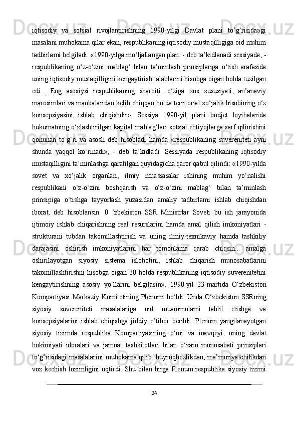 iqtisodiy   va   sotsial   rivojlantirishning   1990-yilgi   Davlat   plani   to‘g‘risida»gi
masalani muhokama qilar ekan, respublikaning iqtisodiy mustaqilligiga oid muhim
tadbirlami belgiladi. «1990-yilga mo‘ljallangan plan, - deb ta’kidlanadi sessiyada, -
respublikaning   o‘z-o‘zini   mablag‘   bilan   ta’minlash   prinsiplariga   o‘tish   arafasida
uning iqtisodiy mustaqilligini kengaytirish talablarini hisobga oigan holda tuzilgan
edi...   Eng   asosiysi   respublikaning   sharoiti,   o‘ziga   xos   xususiyati,   an’anaviy
marosimlari va manbalaridan kelib chiqqan holda territorial xo‘jalik hisobining o‘z
konsepsiyasini   ishlab   chiqishdir».   Sessiya   1990-yil   plani   budjet   loyihalarida
hukumatning o‘zlashtirilgan kapital mablag‘lari sotsial ehtiyojlarga sarf qilinishini
qonunan   to‘g‘ri   va   asosli   deb   hisobladi   hamda   «respublikaning   suvereniteti   ayni
shunda   yaqqol   ko‘rinadi»,   -   deb   ta’kidladi.   Sessiyada   respublikaning   iqtisodiy
mustaqilligini ta’minlashga qaratilgan quyidagicha qaror qabul qilindi: «1990-yilda
sovet   va   xo‘jalik   organlari,   ilmiy   muassasalar   ishining   muhim   yo‘nalishi
respublikani   o‘z-o‘zini   boshqarish   va   o‘z-o‘zini   mablag‘   bilan   ta’minlash
prinsipiga   o‘tishga   tayyorlash   yuzasidan   amaliy   tadbirlami   ishlab   chiqishdan
iborat,   deb   hisoblansin.   0   ‘zbekiston   SSR   Ministrlar   Soveti   bu   ish   jarayonida
ijtimoiy   ishlab   chiqarishning   real   resurslarini   hamda   amal   qilish   imkoniyatlari   -
strukturani   tubdan   takomillashtirish   va   uning   ilmiy-texnikaviy   hamda   tashkiliy
darajasini   oshirish   imkoniyatlarini   har   tomonlama   qarab   chiqsin...   amalga
oshirilayotgan   siyosiy   sistema   islohotini,   ishlab   chiqarish   munosabatlarini
takomillashtirishni  hisobga   oigan  30  holda respublikaning  iqtisodiy  suverenitetini
kengaytirishning   asosiy   yo‘llarini   belgilasin».   1990-yil   23-martida   O‘zbekiston
Kompartiyasi Markaziy Komitetining Plenumi bo‘ldi. Unda O‘zbekiston SSRning
siyosiy   suvereniteti   masalalariga   oid   muammolami   tahlil   etishga   va
konsepsiyalarini   ishlab   chiqishga   jiddiy   e’tibor   berildi.   Plenum   yangilanayotgan
siyosiy   tizimda   respublika   Kompartiyasining   o‘mi   va   mavqeyi,   uning   davlat
hokimiyati   idoralari   va   jamoat   tashkilotlari   bilan   o‘zaro   munosabati   prinsiplari
to‘g‘risidagi masalalarini muhokama qilib, buyruqbozlikdan, ma’muriyatchilikdan
voz  kechish   lozimligini   uqtirdi.   Shu   bilan  birga   Plenum   respublika   siyosiy   tizimi
24 