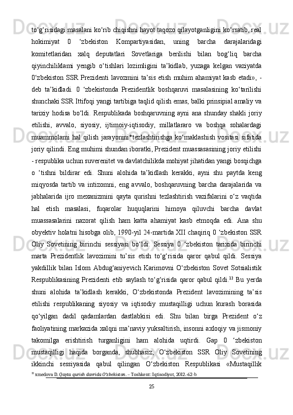 to‘g‘risidagi masalani ko‘rib chiqishni hayot taqozo qilayotganligini ko‘rsatib, real
hokimiyat   0   ‘zbekiston   Kompartiyasidan,   uning   barcha   darajalaridagi
komitetlaridan   xalq   deputatlari   Sovetlariga   berilishi   bilan   bog‘liq   barcha
qiyinchiliklami   yengib   o‘tishlari   lozimligini   ta’kidlab,   yuzaga   kelgan   vaziyatda
0‘zbekiston  SSR  Prezidenti   lavozmini   ta’sis  etish   muhim   ahamiyat   kasb   etadi»,  -
deb   ta’kidladi.   0   ‘zbekistonda   Prezidentlik   boshqaruvi   masalasining   ko‘tarilishi
shunchaki SSR Ittifoqi yangi tartibiga taqlid qilish emas, balki prinsipial amaliy va
tarixiy   hodisa   bo‘ldi.   Respublikada   boshqaruvning   ayni   ana   shunday   shakli   joriy
etilishi,   avvalo,   siyosiy,   ijtimoiy-iqtisodiy,   millatlararo   va   boshqa   sohalardagi
muammolami   hal   qilish   jarayonini*tezlashtirishga   ko‘maklashish   vositasi   sifatida
joriy qilindi. Eng muhimi shundan iboratki, Prezident muassasasining joriy etilishi
- respublika uchun suverenitet va davlatchilikda mohiyat jihatidan yangi bosqichga
o   ‘tishni   bildirar   edi.   Shuni   alohida   ta’kidlash   kerakki,   ayni   shu   paytda   keng
miqyosda   tartib   va   intizomni,   eng   avvalo,   boshqaruvning   barcha   darajalarida   va
jabhalarida   ijro   mexanizmini   qayta   qurishni   tezlashtirish   vazifalarini   o‘z   vaqtida
hal   etish   masalasi,   fuqarolar   huquqlarini   himoya   qiluvchi   barcha   davlat
muassasalarini   nazorat   qilish   ham   katta   ahamiyat   kasb   etmoqda   edi.   Ana   shu
obyektiv holatni hisobga olib, 1990-yil 24-martida XII chaqiriq 0 ‘zbekiston SSR
Oliy   Sovetining   birinchi   sessiyasi   bo‘ldi.   Sessiya   0   ‘zbekiston   tarixida   birinchi
marta   Prezidentlik   lavozimini   tu’sis   etish   to‘g‘risida   qaror   qabul   qildi.   Sessiya
yakdillik   bilan   Islom   Abdug‘aniyevich   Karimovni   O‘zbekiston   Sovet   Sotsialistik
Respublikasining   Prezidenti   etib   saylash   to‘g‘risida   qaror   qabul   qildi. 12
  Bu   yerda
shuni   alohida   ta’kidlash   kerakki,   O‘zbekistonda   Prezident   lavozimining   ta’sis
etilishi   respublikaning   siyosiy   va   iqtisodiy   mustaqilligi   uchun   kurash   borasida
qo‘yilgan   dadil   qadamlardan   dastlabkisi   edi.   Shu   bilan   birga   Prezident   o‘z
faoliyatining markazida xalqni ma’naviy yuksaltirish, insonni axloqiy va jismoniy
takomilga   erishtirish   turganligini   ham   alohida   uqtirdi.   Gap   0   ‘zbekiston
mustaqilligi   haqida   borganda,   shubhasiz,   O‘zbekiston   SSR   Oliy   Sovetining
ikkinchi   sessiyasida   qabul   qilingan   O‘zbekiston   Respublikasi   «Mustaqillik
12
 xmedova D.  Qayta qurish davrida O zbekistonʻ . – Toshkent: Iqtisodiyot, 2012.-62-b
25 