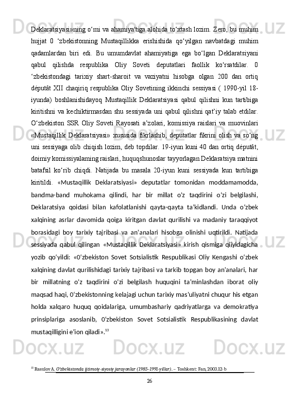 Deklaratsiyasi»ning o‘mi va ahamiya'tiga alohida to‘xtash lozim. Zero, bu muhim
hujjat   0   ‘zbekistonning   Mustaqillikka   erishishida   qo‘yilgan   navbatdagi   muhim
qadamlardan   biri   edi.   Bu   umumdavlat   ahamiyatiga   ega   bo‘lgan   Deklaratsiyani
qabul   qilishda   respublika   Oliy   Soveti   deputatlari   faollik   ko‘rsatdilar.   0
‘zbekistondagi   tarixiy   shart-sharoit   va   vaziyatni   hisobga   olgan   200   dan   ortiq
députât   XII   chaqiriq   respublika   Oliy   Sovetining   ikkinchi   sessiyasi   (   1990-yil   18-
iyunda)   boshlanishidayoq   Mustaqillik   Deklaratsiyasi   qabul   qilishni   kun   tartibiga
kiritishni  va  kechiktirmasdan  shu  sessiyada  uni  qabul  qilishni  qat’iy talab etdilar.
O‘zbekiston   SSR   Oliy   Soveti   Rayosati   a’zolari,   komissiya   raislari   va   muovinlari
«Mustaqillik   Deklaratsiyasi»   xususida   fikrlashib,   deputatlar   fikrini   olish   va   so‘ng
uni sessiyaga  olib chiqish lozim, deb topdilar. 19-iyun kuni 40 dan ortiq députât,
doimiy komissiyalaming raislari, huquqshunoslar tayyorlagan Deklaratsiya matnini
batafsil   ko‘rib   chiqdi.   Natijada   bu   masala   20-iyun   kuni   sessiyada   kun   tartibiga
kiritildi.   «Mustaqillik   Deklaratsiyasi»   deputatlar   tomonidan   moddamamodda,
bandma-band   muhokama   qilindi,   har   bir   millat   o‘z   taqdirini   o‘zi   belgilashi,
Deklaratsiya   qoidasi   bilan   kafolatlanishi   qayta-qayta   ta’kidlandi.   Unda   o‘zbek
xalqining   asrlar   davomida   qoiga   kiritgan   davlat   qurilishi   va   madaniy   taraqqiyot
borasidagi   boy   tarixiy   tajribasi   va   an’analari   hisobga   olinishi   uqtirildi.   Natijada
sessiyada   qabul   qilingan   «Mustaqillik   Deklaratsiyasi»   kirish   qismiga   qiîyidagicha
yozib   qo‘yildi:   «0‘zbekiston   Sovet   Sotsialistik   Respublikasi   Oliy   Kengashi   o‘zbek
xalqining davlat   qurilishidagi  tarixiy  tajribasi  va  tarkib   topgan   boy  an’analari,  har
bir   millatning   o‘z   taqdirini   o‘zi   belgilash   huquqini   ta’minlashdan   iborat   oliy
maqsad haqi, 0‘zbekistonning kelajagi uchun tarixiy mas’uliyatni chuqur his etgan
holda   xalqaro   huquq   qoidalariga,   umumbashariy   qadriyatlarga   va   demokratiya
prinsiplariga   asoslanib,   0‘zbekiston   Sovet   Sotsialistik   Respublikasining   davlat
mustaqilligini e’ion qiladi». 13
13
 Rasulov A.  O zbekistonda ijtimoiy-siyosiy jarayonlar (1985–1991-yillar)ʻ . – Toshkent: Fan, 2003.12-b
26 
