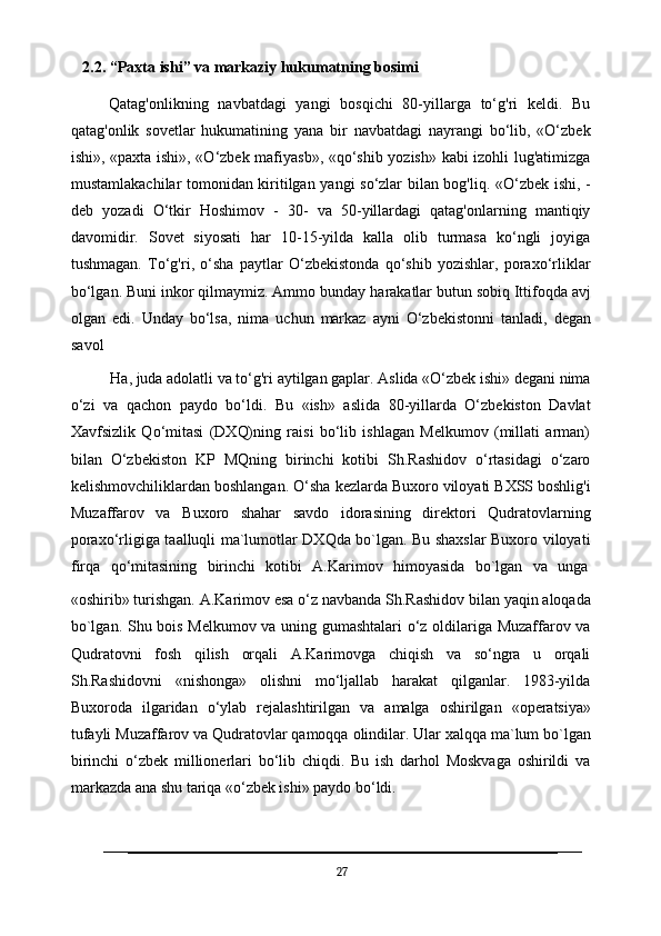    2.2. “Paxta ishi” va markaziy hukumatning bosimi 
        Qatag'onlikning   navbatdagi   yangi   bosqichi   80-yillarga   to‘g'ri   keldi.   Bu
qatag'onlik   sovetlar   hukumatining   yana   bir   navbatdagi   nayrangi   bo‘lib,   «O‘zbek
ishi», «paxta ishi», «O‘zbek mafiyasb», «qo‘shib yozish» kabi izohli lug'atimizga
mustamlakachilar tomonidan kiritilgan yangi so‘zlar bilan bog'liq. «O‘zbek ishi, -
deb   yozadi   O‘tkir   Hoshimov   -   30-   va   50-yillardagi   qatag'onlarning   mantiqiy
davomidir.   Sovet   siyosati   har   10-15-yilda   kalla   olib   turmasa   ko‘ngli   joyiga
tushmagan.   To‘g'ri,   o‘sha   paytlar   O‘zbekistonda   qo‘shib   yozishlar,   poraxo‘rliklar
bo‘lgan. Buni inkor qilmaymiz. Ammo bunday   harakatlar butun sobiq Ittifoqda avj
olgan   edi.   Unday   bo‘lsa,   nima   uchun   markaz   ayni   O‘zbekistonni   tanladi,   degan
savol
Ha,   juda   adolatli   va   to‘g'ri   aytilgan   gaplar.   Aslida   «O‘zbek   ishi»   degani   nima
o‘zi   va   qachon   paydo   bo‘ldi.   Bu   «ish»   aslida   80-yillarda   O‘zbekiston   Davlat
Xavfsizlik   Qo‘mitasi   (DXQ)ning   raisi   bo‘lib   ishlagan   Melkumov   (millati   arman)
bilan   O‘zbekiston   KP   MQning   birinchi   kotibi   Sh.Rashidov   o‘rtasidagi   o‘zaro
kelishmovchiliklardan boshlangan. O‘sha   kezlarda Buxoro viloyati BXSS boshlig'i
Muzaffarov   va   Buxoro   shahar   savdo   idorasining   direktori   Qudratovlarning
poraxo‘rligiga taalluqli ma`lumotlar DXQda bo`lgan. Bu shaxslar Buxoro viloyati
firqa  qo‘mitasining	  birinchi	  kotibi	  A.Karimov	  himoyasida	  bo`lgan	  va	  unga
«oshirib»   turishgan.   A.Karimov   esa o‘z   navbanda   Sh.Rashidov   bilan   yaqin   aloqada
bo`lgan. Shu bois Melkumov va uning gumashtalari  o‘z oldilariga Muzaffarov va
Qudratovni   fosh   qilish   orqali   A.Karimovga   chiqish   va   so‘ngra   u   orqali
Sh.Rashidovni   «nishonga»   olishni   mo‘ljallab   harakat   qilganlar.   1983-yilda
Buxoroda   ilgaridan   o‘ylab   rejalashtirilgan   va   amalga   oshirilgan   «operatsiya»
tufayli Muzaffarov   va   Qudratovlar   qamoqqa   olindilar.   Ular   xalqqa   ma`lum   bo`lgan
birinchi   o‘zbek   millionerlari   bo‘lib   chiqdi.   Bu   ish   darhol   Moskvaga   oshirildi   va
markazda ana shu tariqa «o‘zbek ishi» paydo bo‘ldi.
27 