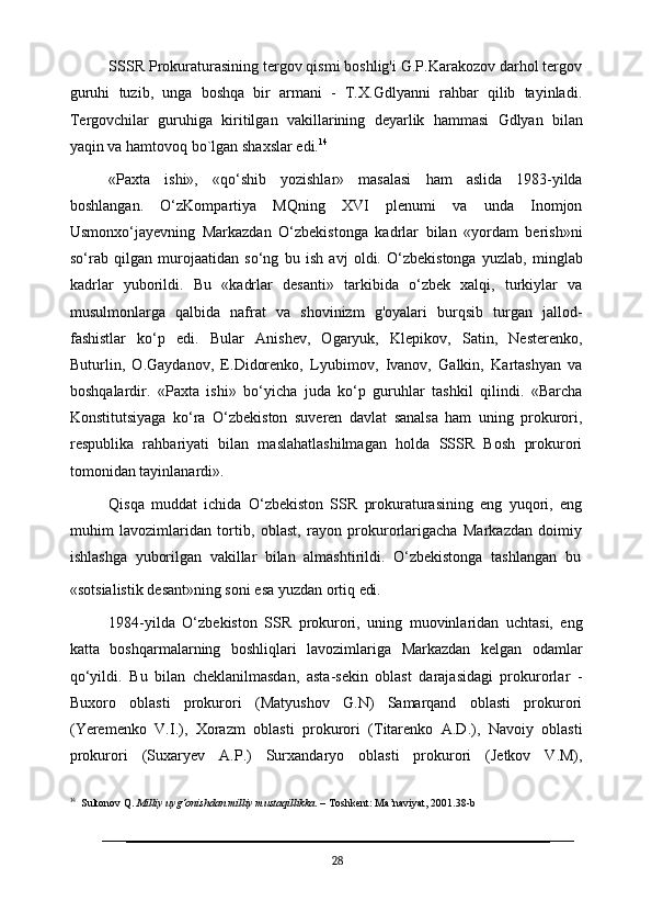 SSSR Prokuraturasining tergov qismi boshlig'i G.P.Karakozov darhol tergov
guruhi   tuzib,   unga   boshqa   bir   armani   -   T.X.Gdlyanni   rahbar   qilib   tayinladi.
Tergovchilar   guruhiga   kiritilgan   vakillarining   deyarlik   hammasi   Gdlyan   bilan
yaqin va hamtovoq bo`lgan shaxslar edi. 14
«Paxta   ishi»,   «qo‘shib   yozishlar»   masalasi   ham   aslida   1983-yilda
boshlangan.   O‘zKompartiya   MQning   XVI   plenumi   va   unda   Inomjon
Usmonxo‘jayevning   Markazdan   O‘zbekistonga   kadrlar   bilan   «yordam   berish»ni
so‘rab   qilgan   murojaatidan   so‘ng   bu   ish   avj   oldi.   O‘zbekistonga   yuzlab,   minglab
kadrlar   yuborildi.   Bu   «kadrlar   desanti»   tarkibida   o‘zbek   xalqi,   turkiylar   va
musulmonlarga   qalbida   nafrat   va   shovinizm   g'oyalari   burqsib   turgan   jallod-
fashistlar   ko‘p   edi.   Bular   Anishev,   Ogaryuk,   Klepikov,   Satin,   Nesterenko,
Buturlin,   O.Gaydanov,   E.Didorenko,   Lyubimov,   Ivanov,   Galkin,   Kartashyan   va
boshqalardir.   «Paxta   ishi»   bo‘yicha   juda   ko‘p   guruhlar   tashkil   qilindi.   «Barcha
Konstitutsiyaga   ko‘ra   O‘zbekiston   suveren   davlat   sanalsa   ham   uning   prokurori,
respublika   rahbariyati   bilan   maslahatlashilmagan   holda   SSSR   Bosh   prokurori
tomonidan tayinlanardi».
Qisqa   muddat   ichida   O‘zbekiston   SSR   prokuraturasining   eng   yuqori,   eng
muhim   lavozimlaridan   tortib,   oblast,   rayon   prokurorlarigacha   Markazdan   doimiy
ishlashga   yuborilgan   vakillar   bilan   almashtirildi.   O‘zbekistonga   tashlangan   bu
«sotsialistik   desant»ning   soni   esa   yuzdan   ortiq   edi.
1984-yilda   O‘zbekiston   SSR   prokurori,   uning   muovinlaridan   uchtasi,   eng
katta   boshqarmalarning   boshliqlari   lavozimlariga   Markazdan   kelgan   odamlar
qo‘yildi.   Bu   bilan   cheklanilmasdan,   asta-sekin   oblast   darajasidagi   prokurorlar   -
Buxoro   oblasti   prokurori   (Matyushov   G.N)   Samarqand   oblasti   prokurori
(Yeremenko   V.I.),   Xorazm   oblasti   prokurori   (Titarenko   A.D.),   Navoiy   oblasti
prokurori   (Suxaryev   A.P.)   Surxandaryo   oblasti   prokurori   (Jetkov   V.M),
14
   Sultonov Q.  Milliy uyg‘onishdan milliy mustaqillikka . – Toshkent: Ma’naviyat, 2001.38-b
28 