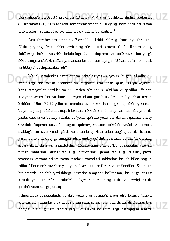 Qoraqalpog'iston   ASSR   prokurori   (Donsov   V.V.)   va   Toshkent   shahar   prokurori
(Fillipenkov G.P) ham Moskva tomonidan yuborildi. Keyingi bosqichda esa rayon
prokurorlari lavozimi ham «mehmonlar» uchun bo‘shatildi 13
.
Ana   shunday   «mehmonlar»   Respublika   Ichki   ishlariga   ham   joylashtiriladi.
O‘sha   paytdagi   Ichki   ishlar   vazirining   o‘rinbosari   general   G'afur   Rahimovnnig
dalillariga   ko‘ra,   vazirlik   tarkibidagi   27   boshqarma   va   bo‘limdan   bor-yo‘g'i
ikkitasinigina o‘zbek millatiga mansub kishilar boshqargan. U ham   bo‘lsa, xo‘jalik
va tibbiyot boshqarmalari edi 14
.
Mahalliy   xalqning   «xarakter   va   psixologiyasi»ni   yaxshi   bilgan   jallodlar   bu
guruhlarga   tub   yerlik   prokuror   va   tergovchilarni   bosh   qilib,   ularga   «yaxshi
konsultatsiya»lar   berdilar   va   shu   tariqa   o‘z   sopini   o‘zidan   chiqardilar.   Yuqori
saviyada   «maslahat   va   konsultatsiya»   olgan   guruh   a'zolari   amaliy   ishga   tushib
ketdilar.   Ular   70-80-yillarda   mamlakatda   keng   tus   olgan   qo‘shib   yozishlar
bo‘yicha jinoyatchilarni aniqlab berishlari kerak edi. Haqiqatdan ham shu yillarda
paxta, chorva   va   boshqa   sohalar   bo‘yicha   qo‘shib   yozishlar   davlat   rejalarini   sun'iy
ravishda   bajarish   usuli   bo‘libgina   qolmay,   million   so‘mlab   davlat   va   jamoat
mablag'larini   suiiste'mol   qilish   va   talon-taroj   etish   bilan   bog'liq   bo‘lib,   hamma
yerda poraxo‘rlik avjiga mingan edi. Bunday qo‘shib yozishlar  poraxo‘rliklarning
asosiy   ilhomchisi   va   tashkilotchisi   Moskovning   o‘zi   bo‘lib,   respublika,   viloyat,
tuman   rahbarlari,   davlat   xo‘jaligi   direktorlari,   jamoa   xo‘jaligi   raislari,   paxta
tayorlash   korxonalari   va   paxta   tozalash   zavodlari   rahbarlari   bu   ish   bilan   bog'liq
edilar. Ular asosli ravishda jinoiy javobgarlikka tortildilar va sudlandilar. Shu bilan
bir   qatorda,   qo‘shib   yozishlarga   bevosita   aloqador   bo‘lmagan,   bu   ishga   ongsiz
suratda   yoki   tasodifan   o‘ralashib   qolgan,   rahbarlarning   ta'siri   va   tazyiqi   ostida
qo‘shib yozishlarga, noiloj 
uchrashuvda   respublikada   qo‘shib   yozish   va   poraho‘rlik   avj   olib   ketgani   tufayli
yigirma uch ming kishi qamoqqa   oling:anini aytgan edi. Shu damlarda Kompartiya
fidoyisi   o‘zining   ham   taqdiri   yaqin   kelajakda   ne   ahvollarga   tushajagini   albatta
29 