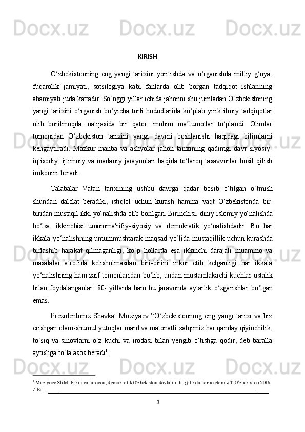                                                                    KIRISH
O‘zbekistonning   eng   yangi   tarixini   yoritishda   va   o‘rganishda   milliy   g‘oya,
fuqarolik   jamiyati,   sotsilogiya   kabi   fanlarda   olib   borgan   tadqiqot   ishlarining
ahamiyati juda kattadir. So‘nggi yillar ichida jahonni shu jumladan O‘zbekistoning
yangi   tarixini  o‘rganish  bo‘yicha  turli  hududlarida  ko‘plab   yirik  ilmiy  tadqiqotlar
olib   borilmoqda,   natijasida   bir   qator,   muhim   ma lumotlar   to‘plandi.   Olimlarʼ
tomonidan   O‘zbekiston   tarixini   yangi   davrni   boshlanishi   haqidagi   bilimlarni
kengaytiradi.   Mazkur   manba   va   ashyolar   jahon   tarixining   qadimgi   davr   siyosiy-
iqtisodiy,   ijtimoiy   va   madaniy   jarayonlari   haqida   to‘laroq   tasavvurlar   hosil   qilish
imkonini beradi.
Talabalar   Vatan   tarixining   ushbu   davrga   qadar   bosib   o‘tilgan   o‘tmish
shundan   dalolat   beradiki,   istiqlol   uchun   kurash   hamma   vaqt   O‘zbekistonda   bir-
biridan   mustaqil  ikki   yo‘nalishda   olib   borilgan.   Birinchisi.   diniy-islomiy   yo‘nalishda
bo‘lsa,   ikkinchisi   umumma'rifiy-siyosiy   va   demokratik   yo‘nalishdadir.   Bu   har
ikkala yo‘nalishning umummushtarak maqsad yo‘lida mustaqillik uchun kurashda
birlashib   harakat   qilmaganligi,   ko‘p   hollarda   esa   ikkinchi   darajali   muammo   va
masalalar   atrofida   kelisholmasdan   biri-birini   inkor   etib   kelganligi   har   ikkala
yo‘nalishning ham zaif tomonlaridan   bo‘lib,   undan   mustamlakachi   kuchlar   ustalik
bilan   foydalanganlar.   80-   yillarda   ham   bu   jaravonda   aytarlik   o‘zgarishlar   bo‘lgan
emas.
Prezidentimiz   Shavkat   Mirziyaev   “O‘zbekistonning   eng   yangi   tarixi   va   biz
erishgan olam-shumul yutuqlar mard va matonatli   xalqimiz har   qanday   qiyinchilik,
to‘siq   va   sinovlarni   o‘z   kuchi   va   irodasi   bilan   yengib   o‘tishga   qodir,   deb   baralla
aytishga to‘la asos beradi 1
.
1
  Mirziyoev   Sh.M.   Erkin   va   farovon,   demokratik O‘zbekiston   davlatini   birgalikda   barpo   etamiz   T.   O‘zbekiston 2016.
7-Bet
3 