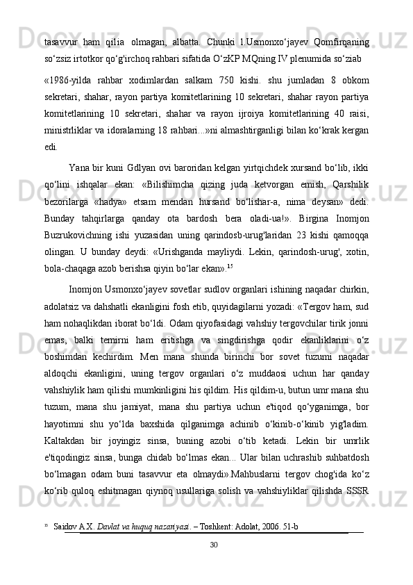tasavvur   ham   qilia   olmagan,   albatta.   Chunki   l.Usmonxo‘jayev   Qomfirqaning
so‘zsiz irtotkor qo‘g'irchoq rahbari sifatida O‘zKP MQning IV plenumida so‘ziab
«1986-yilda   rahbar   xodimlardan   salkam   750   kishi.   shu   jumladan   8   obkom
sekretari,   shahar,   rayon   partiya   komitetlarining   10   sekretari,   shahar   rayon   partiya
komitetlarining   10   sekretari,   shahar   va   rayon   ijroiya   komitetlarining   40   raisi,
ministrliklar va idoralarning 18 rahbari...»ni almashtirganligi bilan ko‘krak kergan
edi.
Yana bir kuni Gdlyan ovi baroridan kelgan yirtqichdek xursand bo‘lib, ikki
qo‘lini   ishqalar   ekan:   «Bilishimcha   qizing   juda   ketvorgan   emish,   Qarshilik
bezorilarga   «hadya»   etsam   mendan   hursand   bo‘lishar-a,   nima   deysan»   dedi.
Bunday   tahqirlarga   qanday   ota   bardosh   bera   oladi-ua!».   Birgina   Inomjon
Buzrukovichning   ishi   yuzasidan   uning   qarindosb-urug'laridan   23   kishi   qamoqqa
olingan.   U   bunday   deydi:   «Urishganda   mayliydi.   Lekin,   qarindosh-urug',   xotin,
bola-chaqaga azob berishsa qiyin bo‘lar ekan». 15
Inomjon Usmonxo‘jayev sovetlar sudlov organlari ishining naqadar chirkin,
adolatsiz va dahshatli ekanligini fosh etib, quyidagilarni yozadi: «Tergov ham, sud
ham nohaqlikdan iborat bo‘ldi. Odam qiyofasidagi vahshiy tergovchilar tirik jonni
emas,   balki   temirni   ham   eritishga   va   singdirishga   qodir   ekanliklarini   o‘z
boshimdan   kechirdim.   Men   mana   shunda   birinchi   bor   sovet   tuzumi   naqadar
aldoqchi   ekanligini,   uning   tergov   organlari   o‘z   muddaosi   uchun   har   qanday
vahshiylik ham qilishi mumkinligini his qildim. His qildim-u, butun umr mana shu
tuzum,   mana   shu   jamiyat,   mana   shu   partiya   uchun   e'tiqod   qo‘yganimga,   bor
hayotimni   shu   yo‘lda   baxshida   qilganimga   achinib   o‘kinib-o‘kinib   yig'ladim.
Kaltakdan   bir   joyingiz   sinsa,   buning   azobi   o‘tib   ketadi.   Lekin   bir   umrlik
e'tiqodingiz   sinsa,   bunga   chidab   bo‘lmas   ekan...   Ular   bilan   uchrashib   suhbatdosh
bo‘lmagan   odam   buni   tasavvur   eta   olmaydi». Mahbuslarni   tergov   chog'ida   ko‘z
ko‘rib   quloq   eshitmagan   qiynoq   usullariga   solish   va   vahshiyliklar   qilishda   SSSR
15
    Saidov A.X.  Davlat va huquq nazariyasi . – Toshkent: Adolat, 2006. 51-b
30 