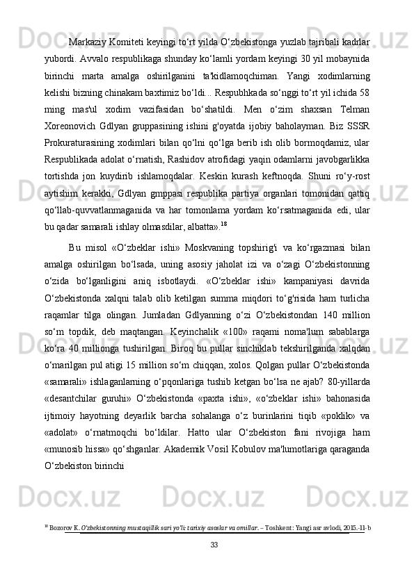Markaziy Komiteti keyingi to‘rt yilda O‘zbekistonga yuzlab tajribali kadrlar
yubordi. Avvalo respublikaga shunday ko‘lamli yordam keyingi 30 yil mobaynida
birinchi   marta   amalga   oshirilganini   ta'kidlamoqchiman.   Yangi   xodimlarning
kelishi bizning chinakam baxtimiz bo‘ldi... Respubhkada so‘nggi to‘rt yil ichida 58
ming   mas'ul   xodim   vazifasidan   bo‘shatildi.   Men   o‘zim   shaxsan   Telman
Xoreonovich   Gdlyan   gruppasining   ishini   g'oyatda   ijobiy   baholayman.   Biz   SSSR
Prokuraturasining   xodimlari   bilan   qo‘lni   qo‘lga   berib   ish   olib   bormoqdamiz,   ular
Respublikada adolat o‘rnatish, Rashidov atrofidagi yaqin odamlarni javobgarlikka
tortishda   jon   kuydirib   ishlamoqdalar.   Keskin   kurash   keftnoqda.   Shuni   ro‘y-rost
aytishim   kerakki,   Gdlyan   gmppasi   respublika   partiya   organlari   tomonidan   qattiq
qo‘llab-quvvatlanmaganida   va   har   tomonlama   yordam   ko‘rsatmaganida   edi,   ular
bu qadar samarali ishlay olmasdilar, albatta». 18
Bu   misol   «O‘zbeklar   ishi»   Moskvaning   topshirig'i   va   ko‘rgazmasi   bilan
amalga   oshirilgan   bo‘lsada,   uning   asosiy   jaholat   izi   va   o‘zagi   O‘zbekistonning
o‘zida   bo‘lganligini   aniq   isbotlaydi.   «O‘zbeklar   ishi»   kampaniyasi   davrida
O‘zbekistonda   xalqni   talab   olib   ketilgan   summa   miqdori   to‘g'risida   ham   turlicha
raqamlar   tilga   olingan.   Jumladan   Gdlyanning   o‘zi   O‘zbekistondan   140   million
so‘m   topdik,   deb   maqtangan.   Keyinchalik   «100»   raqami   noma'lum   sabablarga
ko‘ra   40   millionga   tushirilgan.   Biroq   bu   pullar   sinchiklab   tekshirilganda   xalqdan
o‘marilgan pul atigi 15 million so‘m chiqqan, xolos. Qolgan pullar O‘zbekistonda
«samarali» ishlaganlarning   o‘pqonlariga   tushib   ketgan   bo‘lsa   ne   ajab?   80-yillarda
«desantchilar   guruhi»   O‘zbekistonda   «paxta   ishi»,   «o‘zbeklar   ishi»   bahonasida
ijtimoiy   hayotning   deyarlik   barcha   sohalanga   o‘z   burinlarini   tiqib   «poklik»   va
«adolat»   o‘rnatmoqchi   bo‘ldilar.   Hatto   ular   O‘zbekiston   fani   rivojiga   ham
«munosib hissa» qo‘shganlar. Akademik Vosil Kobulov ma'lumotlariga qaraganda
O‘zbekiston birinchi 
18
 Bozorov K.  O‘zbekistonning mustaqillik sari yo‘li: tarixiy asoslar va omillar . – Toshkent: Yangi asr avlodi, 2015.-11-b
33 