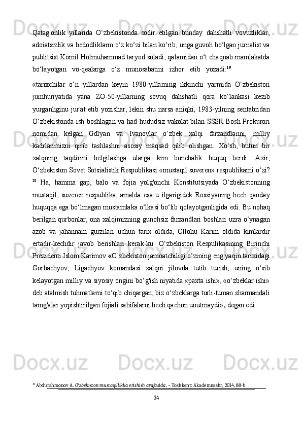 Qatag'onlik   yillarida   O‘zbekistonda   sodir   etilgan   bunday   dahshatli   vovuzliklar,
adoiatsizlik   va   bedodliklarm   o‘z   ko‘zi   bilan   ko‘rib,   unga   guvoh   bo‘lgan jurnalist va
publitsist Komil Holmuhammad taryod soladi, qalamidan o‘t chaqnab mamlakatda
bo‘layotgan     vo-qealarga     o‘z     munosabatini     izhor     etib     yozadi: 19
«tarixchilar   o‘n   yillardan   keyin   1980-yillarning   ikkinchi   yarmida   O‘zbekiston
jumhuriyatida   yana   ZO-50-yillarning   sovuq   dahshatli   qora   ko‘lankasi   kezib
yurganliginu jur'at  etib yozishar, lekin shu  narsa aniqki, 1983-yilning sentabridan
O‘zbekistonda ish boshlagan va had-hududsiz vakolat bilan SSSR Bosh Prokurori
nomidan   kelgan   Gdlyan   va   Ivanovlar   o‘zbek   xalqi   farzandlanni,   milliy
kadrlarimizni   qirib   tashlashni   asosiy   maqsad   qilib   olishgan.   Xo‘sh,   butun   bir
xalqning   taqdirini   belgilashga   ularga   kim   bunchalik   huquq   berdi.   Axir,
O‘zbekiston   Sovet   Sotsialistik Respublikasi   «mustaqil   suveren»   respublikami   o‘zi?
20
  Ha,   hamma   gap,   balo   va   fojia   yolg'onchi   Konstitutsiyada   O‘zbekistonning
mustaqil,   suveren   respublika,   amalda   esa   u   ilgarigidek   Rossiyaning   hech   qanday
huquqqa ega bo‘lmagan mustamlaka o‘lkasi bo‘lib qolayotganligida   edi.   Bu nohaq
berilgan qurbonlar,   ona   xalqimizning gunohsiz   farzandlari   boshlari   uzra   o‘ynagan
azob   va   jahannam   gurzilari   uchun   tarix   oldida,   Ollohu   Karim   oldida   kimlardir
ertadir-kechdir   javob   berishlari   kerak-ku.   O‘zbekiston   Respulikasining   Birinchi
Prezidenti Islom Karimov  « O`zbekiston jamoatchiligi o‘zining eng yaqin tarixidagi
Gorbachyov,   Ligachyov   komandasi   xalqni   jilovda   tutib   turish,   uning   o‘sib
kelayotgan milliy va siyosiy ongini bo‘g'ish niyatida «paxta ishi», «o‘zbeklar ishi»
deb atalmish tuhmatlarni to‘qib chiqargan, biz o‘zbeklarga turli-tuman sharmandali
tamg'alar yopishtirilgan fojiali sahifalarni hech qachon unutmaydi» ,  degan edi.
19
 Abdurahmonov A.  O zbekiston mustaqillikka erishish arafasidaʻ . – Toshkent: Akademnashr, 2014. 88-b
34 
