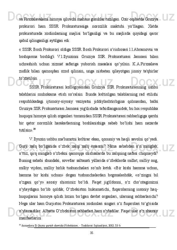 va   Pirsxalavalarni   himoya   qiluvchi   mahsus guruhlar   tuzilgan.   Oxir-oqibatda   Gruziya
prokurori   ham   SSSR   Prokuraturasiga   norozilik   maktubi   yo‘llagan.   Xatda
prokuraturada   xodimlarning   majlisi   bo‘lganligi   va   bu   majlisda   quyidagi   qaror
qabul qilinganligi aytilgan edi:
« SSSR Bosh Prokurori oldiga SSSR Bosh Prokurori o‘rinbosari l.l.Abramovni va
boshqarma   boshlig'i   V.l.llyuxinni   Gruziya   SSR   Prokuraturasi   Jamoasi   bilan
uchrashish   uchun   xizmat   safariga   yuborish   masalasi   qo‘yilsin.   K.A.Pirsxalava
zudlik   bilan   qamoqdan   ozod   qilinsin,   unga   nisbatan   qilayotgan   jinoiy   ta'qbirlar
to‘xtatilsin.
SSSR   Prokuraturasi   kollegiyasidan   Gruziya   SSR   Prokuraturasining   ushbu
talablarini   muhokama   etish   so‘ralsin.   Bunda   keltirilgan   talablarning   rad   etilishi
respublikadagi   ijtimoiy-siyosiy   vaziyatni   jiddiylashtiribgina   qolmasdan,   balki
Gruziya SSR Prokuraturasi Jamoasi yig'ilishida   ta'kidlanganidek, bu hoi respublika
huquqni   himoya   qilish   organlari   tomonidan   SSSR   Prokuraturasi   rahbarligiga   qarshi
bir   qator   norozilik   harakatlarining   boshlanishiga   sabab   bo‘lishi   ham   nazarda
tutilsin». 20
V.Ilyuxin ushbu ma'lumotni keltirar ekan, qonuniy va haqli savolni qo‘yadi.
Gurji   xalq   bo‘lganida   o‘zbek   xalqi   xalq   emasmi?   Nima   sababdan   o‘n   minglab,
o‘ttiz, qirq   minglab   o‘zbekni   qamoqqa   olishsalarda   bu   xalqning   nafasi   chiqmaydi?
Buning sababi shundaki, sovetlar saltanati yillarida o‘zbeklarda millat, milliy ong,
milliy   vijdon,   milliy   birlik   tushunchalari   so‘nib   ketdi.   «Bir   kishi   hamma   uchun,
hamma   bir   kishi   uchun»   degan   tushunchalardan   begonalashdik,   «o‘zingni   bil
o‘zgani   qo‘y»   asosiy   shiorimiz   bo‘ldi.   Faqat   jig'ildonni,   o‘z   cho‘ntagimizni
o‘ylaydigan   bo‘lib   qoldik,   O‘zbekiston   hukumatichi,   fuqarolarning   insoniy   haq-
huquqlarini   himoya   qilish   lozim   bo`lgan   davlat   organlari,   ularning   rahbarlarichi?
Nega ular ham Gurjiston Prokuraturasi xodimlari singari o‘z fuqarolari to‘g'risida
o‘ylamadilar. Albatta O‘zbekiston rahbarlari ham o‘yladilar. Faqat ular o‘z shaxsiy
manfaatlarini 
20
 Axmedova D.  Qayta qurish davrida O zbekistonʻ . – Toshkent: Iqtisodiyot, 2012. 53-b
35 