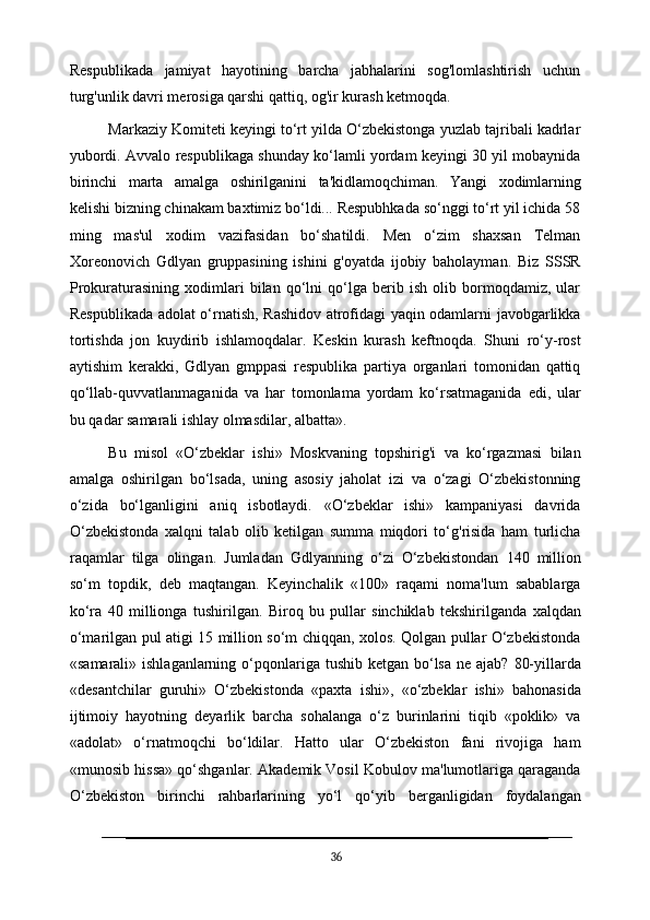 Respublikada   jamiyat   hayotining   barcha   jabhalarini   sog'lomlashtirish   uchun
turg'unlik davri merosiga qarshi qattiq, og'ir kurash ketmoqda.
Markaziy Komiteti keyingi to‘rt yilda O‘zbekistonga yuzlab tajribali kadrlar
yubordi. Avvalo respublikaga shunday ko‘lamli yordam keyingi 30 yil mobaynida
birinchi   marta   amalga   oshirilganini   ta'kidlamoqchiman.   Yangi   xodimlarning
kelishi bizning chinakam baxtimiz bo‘ldi... Respubhkada so‘nggi to‘rt yil ichida 58
ming   mas'ul   xodim   vazifasidan   bo‘shatildi.   Men   o‘zim   shaxsan   Telman
Xoreonovich   Gdlyan   gruppasining   ishini   g'oyatda   ijobiy   baholayman.   Biz   SSSR
Prokuraturasining   xodimlari   bilan   qo‘lni   qo‘lga   berib   ish   olib   bormoqdamiz,   ular
Respublikada adolat o‘rnatish, Rashidov atrofidagi yaqin odamlarni javobgarlikka
tortishda   jon   kuydirib   ishlamoqdalar.   Keskin   kurash   keftnoqda.   Shuni   ro‘y-rost
aytishim   kerakki,   Gdlyan   gmppasi   respublika   partiya   organlari   tomonidan   qattiq
qo‘llab-quvvatlanmaganida   va   har   tomonlama   yordam   ko‘rsatmaganida   edi,   ular
bu qadar samarali ishlay olmasdilar, albatta».
Bu   misol   «O‘zbeklar   ishi»   Moskvaning   topshirig'i   va   ko‘rgazmasi   bilan
amalga   oshirilgan   bo‘lsada,   uning   asosiy   jaholat   izi   va   o‘zagi   O‘zbekistonning
o‘zida   bo‘lganligini   aniq   isbotlaydi.   «O‘zbeklar   ishi»   kampaniyasi   davrida
O‘zbekistonda   xalqni   talab   olib   ketilgan   summa   miqdori   to‘g'risida   ham   turlicha
raqamlar   tilga   olingan.   Jumladan   Gdlyanning   o‘zi   O‘zbekistondan   140   million
so‘m   topdik,   deb   maqtangan.   Keyinchalik   «100»   raqami   noma'lum   sabablarga
ko‘ra   40   millionga   tushirilgan.   Biroq   bu   pullar   sinchiklab   tekshirilganda   xalqdan
o‘marilgan pul atigi 15 million so‘m chiqqan, xolos. Qolgan pullar O‘zbekistonda
«samarali» ishlaganlarning   o‘pqonlariga   tushib   ketgan   bo‘lsa   ne   ajab?   80-yillarda
«desantchilar   guruhi»   O‘zbekistonda   «paxta   ishi»,   «o‘zbeklar   ishi»   bahonasida
ijtimoiy   hayotning   deyarlik   barcha   sohalanga   o‘z   burinlarini   tiqib   «poklik»   va
«adolat»   o‘rnatmoqchi   bo‘ldilar.   Hatto   ular   O‘zbekiston   fani   rivojiga   ham
«munosib hissa» qo‘shganlar. Akademik Vosil Kobulov ma'lumotlariga qaraganda
O‘zbekiston   birinchi   rahbarlarining   yo‘l   qo‘yib   berganligidan   foydalangan
36 