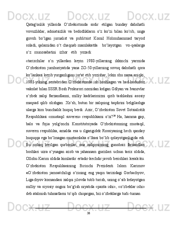 Qatag'onlik   yillarida   O‘zbekistonda   sodir   etilgan   bunday   dahshatli
vovuzliklar,   adoiatsizlik   va   bedodliklarm   o‘z   ko‘zi   bilan   ko‘rib,   unga
guvoh   bo‘lgan   jurnalist   va   publitsist   Komil   Holmuhammad   taryod
soladi,   qalamidan   o‘t   chaqnab   mamlakatda     bo‘layotgan     vo-qealarga
o‘z     munosabatini     izhor     etib     yozadi:
«tarixchilar   o‘n   yillardan   keyin   1980-yillarning   ikkinchi   yarmida
O‘zbekiston   jumhuriyatida   yana   ZO-50-yillarning   sovuq   dahshatli   qora
ko‘lankasi kezib yurganliginu jur'at etib yozishar, lekin shu narsa aniqki,
1983-yilning   sentabridan   O‘zbekistonda   ish   boshlagan   va   had-hududsiz
vakolat bilan SSSR Bosh Prokurori nomidan   kelgan   Gdlyan   va   Ivanovlar
o‘zbek   xalqi   farzandlanni,   milliy   kadrlarimizni   qirib   tashlashni   asosiy
maqsad   qilib   olishgan.   Xo‘sh,   butun   bir   xalqning   taqdirini   belgilashga
ularga   kim   bunchalik   huquq   berdi.   Axir,  O‘zbekiston   Sovet   Sotsialistik
Respublikasi   «mustaqil   suveren»   respublikami   o‘zi? 20
  Ha,   hamma   gap,
balo   va   fojia   yolg'onchi   Konstitutsiyada   O‘zbekistonning   mustaqil,
suveren   respublika,   amalda   esa   u   ilgarigidek   Rossiyaning   hech   qanday
huquqqa ega bo‘lmagan mustamlaka o‘lkasi bo‘lib qolayotganligida   edi.
Bu   nohaq   berilgan   qurbonlar,   ona   xalqimizning   gunohsiz   farzandlari
boshlari   uzra   o‘ynagan   azob   va   jahannam   gurzilari   uchun   tarix   oldida,
Ollohu Karim oldida kimlardir ertadir-kechdir javob berishlari kerak-ku.
O‘zbekiston   Respulikasining   Birinchi   Prezidenti   Islom   Karimov
« O`zbekiston   jamoatchiligi   o‘zining   eng   yaqin   tarixidagi   Gorbachyov,
Ligachyov komandasi xalqni jilovda tutib turish, uning o‘sib kelayotgan
milliy va  siyosiy ongini  bo‘g'ish niyatida  «paxta ishi», «o‘zbeklar  ishi»
deb atalmish tuhmatlarni to‘qib chiqargan, biz o‘zbeklarga turli-tuman 
38 